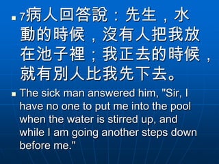    7病人回答說：先生，水
    動的時候，沒有人把我放
    在池子裡；我正去的時候，
    就有別人比我先下去。
   The sick man answered him, "Sir, I
    have no one to put me into the pool
    when the water is stirred up, and
    while I am going another steps down
    before me."
 