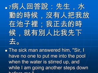    7病人回答說：先生，水
    動的時候，沒有人把我放
    在池子裡；我正去的時
    候，就有別人比我先下
    去。
   The sick man answered him, "Sir, I
    have no one to put me into the pool
    when the water is stirred up, and
    while I am going another steps down
 