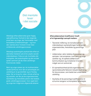 Efteruddannelsen kvalificerer i kraft
af et ligeværdigt samspil mellem:
•	 Teoretisk indføring i et transdisciplinært
videnskabssyn og betydningen heraf på det
organisatoriske, metodiske og personlige
plan.
•	 Uddannelse i aktiv ledelse af processer og
samtaler i de kontekster, hvor børn og unge
udvikler sig. At opfatte adfærd som
kommunikation og invitationer til andre
indgår som en central del.
•	 En opmærksomhed på de organisatoriske
og kontekstuelle faktorers betydning til brug
for de processer, som bedst kan understøtte
udvikling.
•	 Styrkelse af de personlige kvalifikationer til
at kunne navigere i et komplekst feltarbejde.
Metalogs efteruddannelse giver faglig
opkvalificering i forhold til det stigende
antal børn og unge, der fremtræder med
komplekse problemstillinger – og hvor
den største alvor inviterer til de mest
omfattende udviklingsprocesser.
Metalogs psykologisk-psykiatriske efterud-
dannelse insisterer på et bio-psyko-socialt
videnskabssyn: Fokus er på, hvorledes det
biologiske, det psykologiske og det sociale
spiller sammen på de mest udviklings-
fremmende måder.
Børn og unge vokser op i et multisocialise-
rende samfund, hvor det at samarbejde om
udvikling er et grundvilkår og en forplig-
telse. Der er brug for viden, klinisk erfaring
og overblik, når der på de organisatoriske,
teoretiske og metodiske planer skal skabes
gode udviklingsprocesser, hvor også børn
og unge kan indgå som afgørende aktører.
Det mentale
lever
i det sociale
 