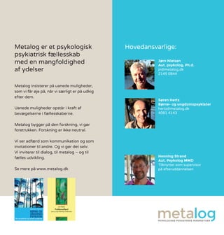 Metalog er et psykologisk
psykiatrisk fællesskab
med en mangfoldighed
af ydelser
Metalog insisterer på uanede muligheder,
som vi får øje på, når vi særligt er på udkig
efter dem.
Uanede muligheder opstår i kraft af
bevægelserne i fællesskaberne.
Metalog bygger på den forskning, vi gør
foretrukken. Forskning er ikke neutral.
Vi ser adfærd som kommunikation og som
invitationer til andre. Og vi gør det selv:
Vi inviterer til dialog, til metalog – og til
fælles udvikling.
Se mere på www.metalog.dk
Jørn Nielsen
Aut. psykolog, Ph.d.
jn@metalog.dk
2145 0844
Søren Hertz
Børne- og ungdomspsykiater
hertz@metalog.dk
4081 4143
Henning Strand
Aut. Psykolog MMD
Tilknyttet som supervisor
på efteruddannelsen
Hovedansvarlige:
 