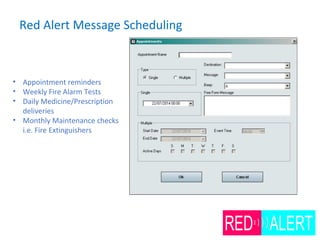 Red Alert Message Scheduling
• Appointment reminders
• Weekly Fire Alarm Tests
• Daily Medicine/Prescription
deliveries
• Monthly Maintenance checks
i.e. Fire Extinguishers
 