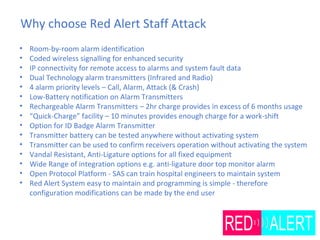 Why choose Red Alert Staff Attack
• Room-by-room alarm identification
• Coded wireless signalling for enhanced security
• IP connectivity for remote access to alarms and system fault data
• Dual Technology alarm transmitters (Infrared and Radio)
• 4 alarm priority levels – Call, Alarm, Attack (& Crash)
• Low-Battery notification on Alarm Transmitters
• Rechargeable Alarm Transmitters – 2hr charge provides in excess of 6 months usage
• “Quick-Charge” facility – 10 minutes provides enough charge for a work-shift
• Option for ID Badge Alarm Transmitter
• Transmitter battery can be tested anywhere without activating system
• Transmitter can be used to confirm receivers operation without activating the system
• Vandal Resistant, Anti-Ligature options for all fixed equipment
• Wide Range of integration options e.g. anti-ligature door top monitor alarm
• Open Protocol Platform - SAS can train hospital engineers to maintain system
• Red Alert System easy to maintain and programming is simple - therefore
configuration modifications can be made by the end user
 