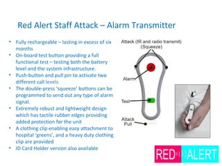 Red Alert Staff Attack – Alarm Transmitter
• Fully rechargeable – lasting in excess of six
months
• On-board test button providing a full
functional test – testing both the battery
level and the system infrastructure.
• Push-button and pull pin to activate two
different call levels
• The double-press ‘squeeze’ buttons can be
programmed to send out any type of alarm
signal.
• Extremely robust and lightweight design
which has tactile rubber edges providing
added protection for the unit
• A clothing clip enabling easy attachment to
hospital ‘greens’, and a heavy duty clothing
clip are provided
• ID Card Holder version also available
 