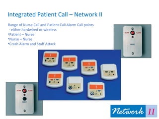 Integrated Patient Call – Network II
Range of Nurse Call and Patient Call Alarm Call points
- either hardwired or wireless
•Patient – Nurse
•Nurse – Nurse
•Crash Alarm and Staff Attack
 