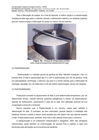 Universidade Federal do Espírito Santo - UFES
Pró-Reitoria de Extensão - P r o g r a m a I n s t i t u c i o n a l d e E x t e n s ã o
Boletim Técnico - PIE-UFES:02207 - Editado: 19.10.2007

       Para a fabricação de queijos, em nível de fazenda, a melhor opção é a transformação
imediata do leite logo após a ordenha, ficando o resfriamento restrito a um acidente qualquer
que por ventura impeça a fabricação do queijo no mesmo dia da ordenha.




                              Figura 02– Tanque de refrigeração (Crédito:
                            www.cnpgl.embrapa.br/jornaleite/fotos/331.jpg)

3.2 PADRONIZAÇÃO


         Padronização é a retirada parcial da gordura do leite. Mantém constante o teor no
produto final. O leite é padronizado tipo C e UHT é padronizado com 3% de gordura. Feita
por desnatadeiras centrífugas, o laticínio usa para si o creme retirado para a fabricação de
manteiga, requeijão, etc. Os leites tipo A e B não sofrem padronização, devem ser integrais.

3.3 PASTEURIZAÇÃO


       Pasteurizar consiste no aquecimento do leite a uma determinada temperatura, por um
determinado tempo, visando eliminar bactérias patogênicas e reduzir as deterioradoras,
seguido de resfriamento, aumentando a vida útil do leite, sem alteração sensível da sua
composição nutricional e sensorial.
       Nunca esquecer que a Pasteurização é um recurso, usado para retardar a
deterioração do leite. O processo, se bem executado, permite destruir a totalidade das
bactérias nocivas à saúde e reduzir muito aquelas que não fazem mal, que apenas azedam
o leite. O leite pasteurizado, portanto, dura mais e não oferece riscos para o consumo.
       A pasteurização é um tratamento indispensável e obrigatório. Além das vantagens
mencionadas, ajuda também na uniformização do produto final e melhora a ação dos
fermentos pela eliminação da concorrência de bactérias.
 