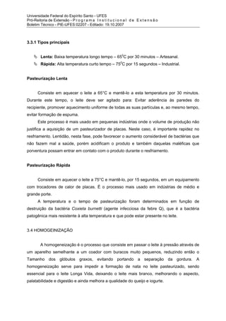 Universidade Federal do Espírito Santo - UFES
Pró-Reitoria de Extensão - P r o g r a m a I n s t i t u c i o n a l d e E x t e n s ã o
Boletim Técnico - PIE-UFES:02207 - Editado: 19.10.2007



3.3.1 Tipos principais


         Lenta: Baixa temperatura longo tempo – 650C por 30 minutos – Artesanal.
         Rápida: Alta temperatura curto tempo – 750C por 15 segundos – Industrial.


Pasteurização Lenta


       Consiste em aquecer o leite a 65°C e mantê-lo a esta temperatura por 30 minutos.
Durante este tempo, o leite deve ser agitado para: Evitar aderência às paredes do
recipiente, promover aquecimento uniforme de todas as suas partículas e, ao mesmo tempo,
evitar formação de espuma.
       Este processo é mais usado em pequenas indústrias onde o volume de produção não
justifica a aquisição de um pasteurizador de placas. Neste caso, é importante rapidez no
resfriamento. Lentidão, nesta fase, pode favorecer o aumento considerável de bactérias que
não fazem mal a saúde, porém acidificam o produto e também daquelas maléficas que
porventura possam entrar em contato com o produto durante o resfriamento.


Pasteurização Rápida


       Consiste em aquecer o leite a 75°C e mantê-lo, por 15 segundos, em um equipamento
com trocadores de calor de placas. É o processo mais usado em indústrias de médio e
grande porte.
       A temperatura e o tempo de pasteurização foram determinados em função de
destruição da bactéria Coxieta burnetti (agente infecciosa da febre Q), que é a bactéria
patogênica mais resistente à alta temperatura e que pode estar presente no leite.


3.4 HOMOGEINIZAÇÃO


         A homogeneização é o processo que consiste em passar o leite à pressão através de
um aparelho semelhante a um coador com buracos muito pequenos, reduzindo então o
Tamanho       dos glóbulos graxos, evitando portando a separação da gordura. A
homogeneização serve para impedir a formação de nata no leite pasteurizado, sendo
essencial para o leite Longa Vida, deixando o leite mais branco, melhorando o aspecto,
palatabilidade e digestão e ainda melhora a qualidade do queijo e iogurte.
 