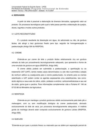 Universidade Federal do Espírito Santo - UFES
Pró-Reitoria de Extensão - P r o g r a m a I n s t i t u c i o n a l d e E x t e n s ã o
Boletim Técnico - PIE-UFES:02207 - Editado: 19.10.2007

4. DERIVADOS


         A partir do leite é possível a elaboração de diversos derivados, agregando valor ao
produto. Os processos tecnológicos pelo qual o leite passa permite a elaboração de queijos,
doces, iogurtes e muitos outros produtos.


4.1 LEITE RECONSTITUÍDO


         É o produto resultante da dissolução em água, do adicionado ou não, de gordura
láctea, até atingir o teor gorduroso fixado para tipo, seguido de homogeneização e
pasteurização (Artigo 504 do RIISPOA).


4.2 CREME


         Entende-se por creme de leite o produto lácteo relativamente rico em gordura
retirada do leite por procedimento tecnologicamente adequado, que apresenta a forma de
uma emulsão de gordura em água (RIISPOA, Artigo 546).
         O creme obtido poderá ser submetido a pasteurização, a apertização ou ao
tratamento UAT (UHT), sendo nestes casos denominados e a ele não é permitida a adição
de nenhum aditivo ou coadjuvante para o creme pasteurizado, no entanto para os cremes
esterilizado e UAT podem conter os agentes espessantes e/ou estabilizantes, tais como:
ácido algínico e seus sais de cálcio, sódio, potássio e amônio; carboximetilcelulose e seu sal
de sódio, goma guar e pectina. Para informações complementar vide a Portaria N° 146 de
07.03.96 do Ministério da Agricultura.


4.3 MANTEIGA


         Entende-se por manteiga o produto gorduroso obtido exclusivamente pela bate ção e
malaxagem, com ou sem modificação biológica do creme pasteurizado, derivado
exclusivamente do leite de vaca, por processos tecnologicamente adequados. A matéria
gorda da manteiga deverá estar composta exclusivamente de gordura Láctea (RIISPOA,
Artigo 568).


4.4 QUEIJOS


“Entende-se por queo o produto fresco ou maturado que se obtém por separação parcial do
 