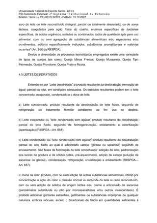 Universidade Federal do Espírito Santo - UFES
Pró-Reitoria de Extensão - P r o g r a m a I n s t i t u c i o n a l d e E x t e n s ã o
Boletim Técnico - PIE-UFES:02207 - Editado: 19.10.2007

soro do leite ou leite reconstituído (integral, parcial ou totalmente desnatado) ou de soros
lácteos, coagulados pela ação física do coalho, enzimas especificas de bactérias
específicas, de ácidos orgânicos, isolados ou combinados, todos de qualidade apta para uso
alimentar, com ou sem agregação de substâncias alimentícias e/ou especiarias e/ou
condimentos, aditivos especificamente indicados, substâncias aromatizantes e matérias
corantes” (Art. 598 do RIISPOA).
         Devido à diversidade de processos tecnológicos empregados existe uma variedade
de tipos de queijos tais como: Queijo Minas Frescal, Queijo Mussarela, Queijo Tipo
Parmesão, Queijo Provolone, Queijo Prato e Ricota.


4.5 LEITES DESIDRATADOS


         Entende-se por “Leite desidratado” o produto resultante da desidratação (remoção de
água) parcial ou total, em condições adequadas. Os produtos resultantes podem ser: o leite
concentrado, evaporado, condensado e o doce de leite.


a) Leite concentrado: produto resultante da desidratação de leite fluido, seguindo de
refrigeração       ou     tratamento       térmico       condizente        ao     fim      que   se   destina.


b) Leite evaporado: ou “leite condensado sem açúcar” produto resultante da desidratação
parcial do leite fluido, seguindo de homogeneização, enlatamento e esterilização
(apertização) (RIISPOA—Art. 654).


c) Leite condensado: ou “leite condensado com açúcar” produto resultante da desidratação
parcial do leite fluido ao qual é adicionado xarope (glicose ou sacarose) seguindo de
envasamento. São fases de fabricação de leite condensado: seleção do leite, padronização
dos teores de gordura e de sólidos totais, pré-aquecimento, adição de xarope (solução de
sacarose ou glicose), condensação, refrigeração, cristalização e enlatamento (RIISPOA—
Art. 657).


d) Doce de leite: produto, com ou sem adição de outras substâncias alimentícias, obtido por
concentração e ação do calor a pressão normal ou reduzida do leite ou leite reconstituído,
com ou sem adição de sólidos de origem láctea e/ou creme e adicionado de sacarose
(parcialmente substituída ou não por monossacarídeos e/ou outros dissacarídeos). É
proibido adicionar gorduras estranhas, gelificantes ou substâncias impróprias de qualquer
natureza, embora inócuas, exceto o Bicarbonato de Sódio em quantidades suficientes à
 