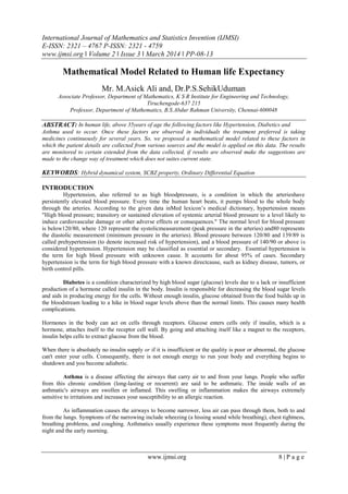 International Journal of Mathematics and Statistics Invention (IJMSI)
E-ISSN: 2321 – 4767 P-ISSN: 2321 - 4759
www.ijmsi.org ǁ Volume 2 ǁ Issue 3 ǁ March 2014 ǁ PP-08-13
www.ijmsi.org 8 | P a g e
Mathematical Model Related to Human life Expectancy
Mr. M.Asick Ali and, Dr.P.S.SehikUduman
Associate Professor, Department of Mathematics, K S R Institute for Engineering and Technology,
Tiruchengode-637 215
Professor, Department of Mathematics, B.S.Abdur Rahman University, Chennai-600048
ABSTRACT: In human life, above 35years of age the following factors like Hypertension, Diabetics and
Asthma used to occur. Once these factors are observed in individuals the treatment preferred is taking
medicines continuously for several years. So, we proposed a mathematical model related to these factors in
which the patient details are collected from various sources and the model is applied on this data. The results
are monitored to certain extended from the data collected, if results are observed make the suggestions are
made to the change way of treatment which does not suites current state.
KEYWORDS: Hybrid dynamical system, SCBZ property, Ordinary Differential Equation
INTRODUCTION
Hypertension, also referred to as high bloodpressure, is a condition in which the arterieshave
persistently elevated blood pressure. Every time the human heart beats, it pumps blood to the whole body
through the arteries. According to the given data inMed lexicon’s medical dictionary, hypertension means
"High blood pressure; transitory or sustained elevation of systemic arterial blood pressure to a level likely to
induce cardiovascular damage or other adverse effects or consequences." The normal level for blood pressure
is below120/80, where 120 represent the systolicmeasurement (peak pressure in the arteries) and80 represents
the diastolic measurement (minimum pressure in the arteries). Blood pressure between 120/80 and 139/89 is
called prehypertension (to denote increased risk of hypertension), and a blood pressure of 140/90 or above is
considered hypertension. Hypertension may be classified as essential or secondary. Essential hypertension is
the term for high blood pressure with unknown cause. It accounts for about 95% of cases. Secondary
hypertension is the term for high blood pressure with a known directcause, such as kidney disease, tumors, or
birth control pills.
Diabetes is a condition characterized by high blood sugar (glucose) levels due to a lack or insufficient
production of a hormone called insulin in the body. Insulin is responsible for decreasing the blood sugar levels
and aids in producing energy for the cells. Without enough insulin, glucose obtained from the food builds up in
the bloodstream leading to a hike in blood sugar levels above than the normal limits. This causes many health
complications.
Hormones in the body can act on cells through receptors. Glucose enters cells only if insulin, which is a
hormone, attaches itself to the receptor cell wall. By going and attaching itself like a magnet to the receptors,
insulin helps cells to extract glucose from the blood.
When there is absolutely no insulin supply or if it is insufficient or the quality is poor or abnormal, the glucose
can't enter your cells. Consequently, there is not enough energy to run your body and everything begins to
shutdown and you become adiabetic.
Asthma is a disease affecting the airways that carry air to and from your lungs. People who suffer
from this chronic condition (long-lasting or recurrent) are said to be asthmatic. The inside walls of an
asthmatic's airways are swollen or inflamed. This swelling or inflammation makes the airways extremely
sensitive to irritations and increases your susceptibility to an allergic reaction.
As inflammation causes the airways to become narrower, less air can pass through them, both to and
from the lungs. Symptoms of the narrowing include wheezing (a hissing sound while breathing), chest tightness,
breathing problems, and coughing. Asthmatics usually experience these symptoms most frequently during the
night and the early morning.
 