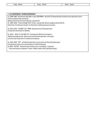 Yaxşı Good Yaxşı Good Yaxşı Good
5. İŞ TƏCRÜBƏSİ / WORKEXPERIENCE
1). 2005-2007 Azərenerji ASCBakı1-saylı İEM.MMC –də (N.Ö.C) Nəzarətölçücihazlarıüzrə operatorsonra
Təchizat şöbəsindəmühəndis.
MeasurementandControlDevices operatorin
2). 2007-2010 “Azərneftyağ”Neft Emalı zavodunda Bitumqurğusundaelektirik.
Electrician forbitumen tankerIn Petroleumrefining processesplant.
3). 2011-2012 “AzMDF LTD” MMC Qazanxanasexindəoperator.
Production technician in Boilery
4). 2012 - 2013 ilə“AZ.ME.CO” Azərbaycan.Metanol.Company
Metanol qurğusunda idarə etməmərkəzində operator olmuşam
control room operatorin methanolcompany
5). 2013-2015 “BP” şirkətindəoperatorvəmexanik vəzifəsindəçalışmışam.
ProcductiontechnicianandmechanicinBPAzerbaijan
6) 2016 “AZFEN” Nəzarət ölçü cihazlarıüzrə mühəndis inspector.
InstrumentationInspector Amec-Tekfen-AzfenSD2TopsidesProject.
 