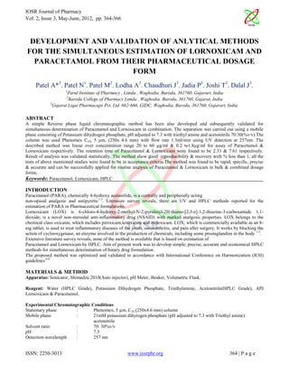 IOSR Journal of Pharmacy
Vol. 2, Issue 3, May-June, 2012, pp. 364-366



 DEVELOPMENT AND VALIDATION OF ANLYTICAL METHODS
FOR THE SIMULTANEOUS ESTIMATION OF LORNOXICAM AND
  PARACETAMOL FROM THEIR PHARMACEUTICAL DOSAGE
                      FORM
     Patel A*3. Patel N1. Patel M2. Lodha A3. Chaudhuri J3. Jadia P3. Joshi T3. Dalal J3.
                     1
                      Parul Institute of Pharmacy , Limda , Waghodia. Baroda, 361760, Gujarart, India
                      2
                       Baroda College of Pharmacy Limda , Waghodia. Baroda, 361760, Gujarat, India
             3
               Gujarat Liqui Pharmacaps Pvt. Ltd. 662-666, GIDC, Waghodia, Baroda, 361760, Gujarart, India.

ABSTRACT
A simple Reverse phase liquid chromatographic method has been also developed and subsequently validated for
simultaneous determination of Paracetamol and Lornoxicam in combination. The separation was carried out using a mobile
phase consisting of Potassium dihydrogen phosphate, pH adjusted to 7.3 with triethyl amine and acetonitrile 70:30(%v/v).The
column was used Phenomex C18, 5 µm, (250x 4.6 mm) with flow rate 1.5ml/min using UV detection at 257nm. The
described method was linear over concentration range 20 to 60 µg/ml & 0.2 to1.8µg/ml for assay of Paracetamol &
Lornoxicam respectively. The retention time of Paracetamol & Lornoxicam were found to be 2.33 & 7.61 respectively.
Result of analysis was validated statistically. The method show good reproducibility & recovery with % less than 1, all the
tests of above mentioned studies were found to be in acceptance criteria.The method was found to be rapid, specific, precise
& accurate and can be successfully applied for routine analysis of Paracetamol & Lornoxicam in bulk & combined dosage
forms.
Keywords: Paracetamol, Lornoxicam, HPLC

INTRODUCTION
Paracetamol (PARA), chemically 4-hydroxy acetanilide, is a centrally and peripherally acting
non-opioid analgesic and antipyretic1-3. Literature survey reveals, there are UV and HPLC methods reported for the
estimation of PARA in Pharmaceutical formulations.
Lornoxicam (LOX) is 6-chloro-4-hydroxy-2-methyl-N-2-pyridinyl-2H-thieno-[2,3-e]-1,2-thiazine-3-carboxamide 1,1-
dioxide; is a novel non-steroidal anti-inflammatory drug (NSAID) with marked analgesic properties. LOX belongs to the
chemical class oxicams, which includes piroxicam,tenoxicam and meloxicam. LOX, which is commercially available as an 8-
mg tablet, is used to treat inflammatory diseases of the joints, osteoarthritis, and pain after surgery. It works by blocking the
action of cyclooxygenase, an enzyme involved in the production of chemicals, including some prostaglandins in the body 1-5.
Extensive literature survey reveals, none of the method is available that is based on estimation of
Paracetamol and Lornoxicam by HPLC. Aim of present work was to develop simple, precise, accurate and economical HPLC
methods for simultaneous determination of binary drug formulation.
The proposed method was optimized and validated in accordance with International Conference on Harmonization (ICH)
guidelines 6-9

MATERIALS & METHOD
Apparatus: Sonicator, Shimadzu 2010(Auto injector), pH Meter, Beaker, Volumetric Flask.

Reagent: Water (HPLC Grade), Potassium Dihydrogen Phosphate, Triethylamine, Acetonitrile(HPLC Grade), API
Lornoxicam & Paracetamol.

Experimental Chromatographic Conditions
Stationary phase      :       Phenomex, 5 µm, C18 (250x4.6 mm) column
Mobile phase          :       21mM potassium dihyrogen phosphate (pH adjusted to 7.3 with Triethyl amine):
                              acetonitrile
Solvent ratio         :       70: 30%v/v
pH                    :       7.3
Detection wavelength  :       257 nm


ISSN: 2250-3013                                        www.iosrphr.org                                        364 | P a g e
 