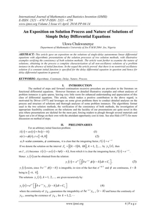 International Journal of Mathematics and Statistics Invention (IJMSI)
E-ISSN: 2321 – 4767 P-ISSN: 2321 - 4759
www.ijmsi.org Volume 2 Issue 4 ǁ April. 2014ǁ PP-04-14
www.ijmsi.org 4 | P a g e
An Exposition on Solution Process and Nature of Solutions of
Simple Delay Differential Equations
Ukwu Chukwunenye
Department of Mathematics University of Jos P.M.B 2084 Jos, Nigeria
ABSTRACT: This article gave an exposition on the solutions of single-delay autonomous linear differential
equations with algorithmic presentations of the solution processes of two solution methods, with illustrative
examples verifying the consistency of both solution methods. The article went further to examine the nature of
solutions, obtaining in the process a complete characterization of all non-oscillatory solutions of a problem
instance in the absence of initial functions. In the sequel the article proved that there is no nontrivial oscillatory
solution if a constant initial function is specified for the delay differential equation in question and hence for
delay differential equations in general.
KEYWORDS: Algorithmic, Continuity, Delay, Nature, Process.
I. INTRODUCTION
The method of steps and forward continuation recursive procedure are prevalent in the literature on
functional differential equations. However literature on detailed illustrative examples and robust analyses of
problem instances is quite sparse, leaving very little room for enhanced understanding and appreciation of this
class of differential equations. This article, which makes a positive contribution in the above regard, is
motivated by Driver (1977) and leverages on some given problems there to conduct detailed analyses on the
process and structure of solutions and thorough analyses of some problem instances. The algorithmic format
used in the two solution methods, the verification of the consistency of both methods, the investigation of
appropriate feasibility conditions on the solutions and the lucidity of our presentations are quite novel in this
area where presentations are skeletal for the most part, forcing readers to plough through several materials and
figure out a lot of things on their own with the attendant opportunity cost in time. See also Hale (1977) for more
discussion on method of steps.
II. PRELIMINARIES
For an arbitrary initial function problem:
      (1)x t ax t bx t h  
   ( ) , , 0 (2)x t t t h  
scalar constants continuous, , ,a b  it is clear that the integrating factor,   a t
I t e

If we denote the solution on the interval   1 , , 1, 2,....k
J k h kh k   by  y tk , then
on 1
J , (1) becomes      ,x t ax t b t h   from which it is clear the integrating factor,   .a t
I t e

Hence  1
y t can be obtained from the relation:
   1 1
. (3)a t a t
y t e be t h dt C
    
 1
y t exists, since  a t
b e t h
 is integrable, in view of the fact that e a t
and  are continuous, t h
being in  , 0 .h
The solutions  , 1, 2,...,k
y t k  are given recursively by:
   1
(4)a t a t
k k k
y t e b e y t h dt C

    
where the continuity of yk1guarantees the integrability of  be y t ha t
k

 1 and hence the continuity of
yk , assuring the existence of yk , for 1,2,k  
 