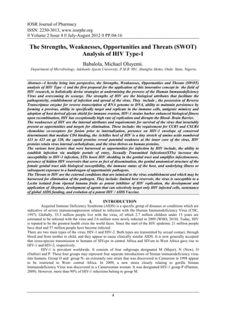 IOSR Journal of Pharmacy
ISSN: 2250-3013, www.iosrphr.org
‖‖ Volume 2 Issue 4 ‖‖ July-August 2012 ‖‖ PP.04-16

 The Strengths, Weaknesses, Opportunities and Threats (SWOT)
                   Analysis of HIV Type-1
                                    Babalola, Michael Oluyemi.
  Department of Microbiology, Adekunle Ajasin University, P.M.B. 001, Akungba Akoko, Ondo State, Nigeria.


Abstract––I hereby bring into perspective, the Strengths, Weaknesses, Opportunities and Threats (SWOT)
analysis of HIV Type -1 and the first proposal for the application of this innovative concept in the field of
HIV research, to holistically devise strategies at undermining the prowess of the Human Immunodeficiency
Virus and overcoming its scourge. The strengths of HIV are the biological attributes that facilitate the
pathogenicity, establishment of infection and spread of the virus. They include , the possession of Reverse
Transcriptase enzyme for reverse transcription of RNA genome to DNA, ability to maintain persistence by
forming a provirus, ability to specifically target and replicate in the immune cells, antigenic mimicry and
adoption of host derived glycan shield for immune evasion, HIV-1 strains harbor enhanced biological fitness
upon recombination, HIV has exceptionally high rate of replication and disrupts the Blood- Brain Barrier.
The weaknesses of HIV are the internal attributes and requirements for survival of the virus that invariably
present as opportunities and targets for elimination. These include: the requirement for CCR5 and CXCR4
chemokine co-receptors for fusion prior to internalization, presence on HIV-1 envelope of conserved
determinants that mediate CD4 binding, the Achilles heel of HIV is a tiny stretch of amino acids numbered
421 to 423 on gp 120, the capsid proteins reveal potential weakness at the inner core of the virus, HIV
proteins retain virus internal carbohydrate, and the virus thrives on human proteins.
The various host factors that were harnessed as opportunities for infection by HIV include, the ability to
establish infection via multiple portals of entry, Sexually Transmitted Infections(STIs) increase the
susceptibility to HIV-1 infection, STIs boost HIV shedding in the genital tract and amplifies infectiousness,
presence of hidden HIV reservoirs that serve as foci of dissemination, the genital anatomical structure of the
female genital tract aids biological susceptibility, the immune status of the host, and underlying illness or
subsequent exposure to a bandwagon of opportunistic pathogens.
The Threats to HIV are the external conditions that are inimical to the virus establishment and which may be
harnessed for elimination of the pathogen. They include: limited host reservoir, the virus is susceptible to a
Lectin isolated from ripened banana fruits as potent inhibitor of HIV replication, the development and
application of Abzymes, development of agents that can selectively target only HIV infected cells, sustenance
of global AIDS funding, and evolution of a potent HIV / AIDS Vaccine.

                                         I.       INTRODUCTION
         Acquired Immune Deficiency Syndrome (AIDS) is a specific group of diseases or conditions which are
indicative of severe immunosuppression related to infection with the Human Immunodeficiency Virus (CDC,
1997). Globally, 33.3 million people live with the virus, of which 2.7 million children under 15 years are
estimated to be infected with the virus and 2.6 million were newly infected in 2009 (WHO, 2010). Today, HIV
is reputed to be the greatest health crisis the world faces. Since the start of the HIV epidemic 21 million people
have died and 57 million people have become infected.
There are two main types of the virus; HIV-1 and HIV-2. Both types are transmitted by sexual contact, through
blood and from mother to child, and they appear to cause clinically similar AIDS. It is now generally accepted
that cross-species transmission to humans of SIVcpz in central Africa and SIVsm in West Africa gave rise to
HIV-1 and HIV-2, respectively.
         HIV-1 is prevalent worldwide. It consists of four subgroups designated M (Major), N (New), O
(Outlier) and P. These four groups may represent four separate introductions of Simian immunodeficiency virus
into humans. Group O and group N- an extremely rare strain that was discovered in Cameroon in 1998 appear
to be restricted to West- central Africa. In 2009, a new strain closely relating to gorilla Simian
Immunodeficiency Virus was discovered in a Cameroonian woman. It was designated HIV-1 group P (Plantier,
2009). However, more than 90% of HIV-1 infections belong to group M.




                                                        4
 