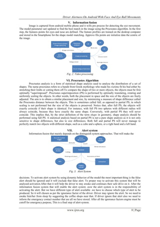 Driver Alertness On Android With Face And Eye Ball Movements
www.ijres.org 8 | Page
V. Information fusion
Image is captured from android mobile phone and it wills pre process for detecting the eye movement.
The model parameter sari updated to find the best match in the image using the Procreates algorithm. In the first
step, the features points for eyes and nose are defined. The feature profiles are trained on the desktop computer
and stored in the Smartphone for the shape model matching. Approve file points are initialize data the centric of
the image.
Fig .2. Video processing
VI. Procrustes Algorithm
Procrustes analysis is a form of statistical shape analysis used to analyse the distribution of a set of
shapes. The name procrustes refers to a bandit from Greek mythology who made his victims fit his bed either by
stretching their limbs or cutting them off.To compare the shape of two or more objects, the objects must be first
optimally "superimposed". Procrustes superimposition (PS) is performed by optimally translating, rotating and
uniformly scaling the objects. In other words, both the placement in space and the size of the objects are freely
adjusted. The aim is to obtain a similar placement and size, by minimizing a measure of shape difference called
the Procrustes distance between the objects. This is sometimes called full, as opposed to partial PS, in which
scaling is not performed but the size of the objects is preserved. Notice that, after full PS, the objects will
exactly coincide if their shape is identical. For instance, with full PS two spheres with different radius will
always coincide, because they have exactly the same shape. Conversely, with partial PS they will never
coincide. This implies that, by the strict definition of the term shape in geometry, shape analysis should be
performed using full PS. A statistical analysis based on partial PS is not a pure shape analysis as it is not only
sensitive to shape differences, but also to size differences. Both full and partial PS will never manage to
perfectly match two objects with different shape, such as a cube and a sphere, or a right hand and a left hand.
VII. Alert system
Information fusion that mainly depends on the distinguish system approaches. That will make the
Fig .3. Alert System
decisions. To activate alert system by using dynamic behavior of the model the most important thing is the false
alert should be ignored and it will exclude that false alert. To proper way to activate this system that will be
analyzed activation.After that it will help the driver to stay awake and continues their safe drive on it. After the
information fusion system that will enable the alert system .now the alert system is in the responsibility of
activating the alert. But we have different type of alert available .we have to choose which type of alert to be
produced. So it will chosen as per the ignorance factor of the driver. Driver may ignore the alert. So we need to
awake him/her from sleep by suggesting the coffee shops near that. If driver ignore that alert also we need to
inform the emergency contact number that are all we have stored. After all the ignorance factors engine must be
cutoff for emergency purpose, This is a final step of alert system.
 