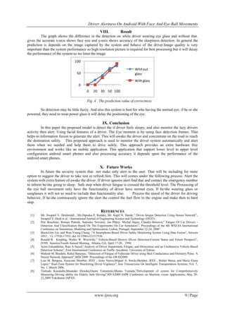 Driver Alertness On Android With Face And Eye Ball Movements
www.ijres.org 9 | Page
VIII. Result
The graph shows the difference in the detection on while driver wearing eye glass and without that.
gives the accurate x-axis shows face size and y-axis shows accuracy of the sleepiness detection. In general the
prediction is depends on the image captured by the system and behave of the driver.Image quality is very
important than the system performance so high resolution picture is required for best processing but it will decay
the performance of the system so we limit the image
0
50
100
0 20 30 50 100
Whitout
glass
With glass
Fig .4 . The prediction value of correctness
So detection may be little fuzzy. And also this system is best for who having the normal eye. if he or she
powered, they need to wear power glass it will delay the positioning of the eye.
IX. Conclusion
In this paper the proposed model is detect the if driver feels sleepy, and also monitor the lazy drivers
activity then alert. Using facial features of a driver. The Eye moment is by using face detection frames. That
helps to information fusion to generate the alert. This will awake the driver and concentrate on the road to reach
the destination safely. This proposed approach is used to monitor the driver system automatically and alert
them when we needed and help them to drive safely. This approach provides an extra hardware free
environment and works like an mobile application. This application that support lower level to upper level
configuration android smart phones and also processing accuracy it depends upon the performance of the
android smart phones.
X. Future Works
In future the security system that not make only alert to the user. That will be including for more
option to suggest the driver to take rest or refresh him. This will comes under the following process. Alert the
system with extra feature of awake the driver. If driver ignores alert find that and contact the emergency number
to inform he/she going to sleep. Safe stop when driver fatigue is crossed the threshold level. The Processing of
the eye ball movement only have the functionality of driver have normal eyes, If he/she wearing glass or
sunglasses it will not so need to include that functionality also. Process the mood of the driver for driving
behavior, If he/she continuously ignore the alert the control the fuel flow to the engine and make then to hard
stop.
REFERENCES
[1] Mr. Swapnil V. Deshmukh , Ms.Dipeeka P. Radake, Mr. Kapil N. Hande,” Driver fatigue Detection Using Sensor Network”,
Swapnil V. Desh et al. / International Journal of Engineering Science and Technology (IJEST)
[2] Petr Bouchner, Roman Piekník, Stanislav Novotný, Jan Pěkný, Michal Hajný, Claudia Borzová,” Fatigue Of Car Drivers -
Detection And Classification Based On The Experiments On Car Simulators”, Proceedings of the 6th WSEAS International
Conference on Simulation, Modeling and Optimization, Lisbon, Portugal, September 22-24, 2006”.
[3] Boon-Giin Lee and Wan-Young Chung ,“A Smartphone-Based Driver Safety Monitoring System Using Data Fusion”, Sensors
2012 , 12, 17536-17552; doi:10.3390/s121217536.
[4] Ronald R. Knipling, Walter W. Wierwille,” Vehicle-Based Drowsy Driver Detection:Current Status and Future Prospects”,
IVHS America Fourth Annual Meeting, Atlanta, GA, April 17-20, 1994.
[5] Azim Eskandarian, Riaz A Sayed,“Analysis of Driver Impairment, Fatigue, and Drowsiness and an Unobtrusive Vehicle-Based
Detection Scheme”, First International Conference on Traffic Accidents University of Tehran
[6] Mahesh M. Bundele, Rahul Banerjee, “Detection of Fatigue of Vehicular Driver using Skin Conductance and Oximetry Pulse: A
Neural Network Approach”,MDC2009 Proceedings of the iiWAS2009.
[7] Luis M. Bergasa, Associate Member, IEEE , Jesús Nuevo,Miguel A. Sotelo,Member, IEEE , Rafael Barea, and María Elena
Lopez,” Real-Time System for Monitoring Driver Vigilance”, Ieee Transactions On Intelligent Transportation Systems, Vol. 7,
No. 1, March 2006.
[8] Toshiaki Kasukabe,Masatake Hiraoka,Osami Yamamoto,Muneo Yamada,”Delvelopment of system for Comprehensively
Measuring Driving ability for Elderly Safe Driving”,MVA2009 IAPR Conference on Machine vision Applications, May 20-
22,2009 Yokohama JAPAN.
 