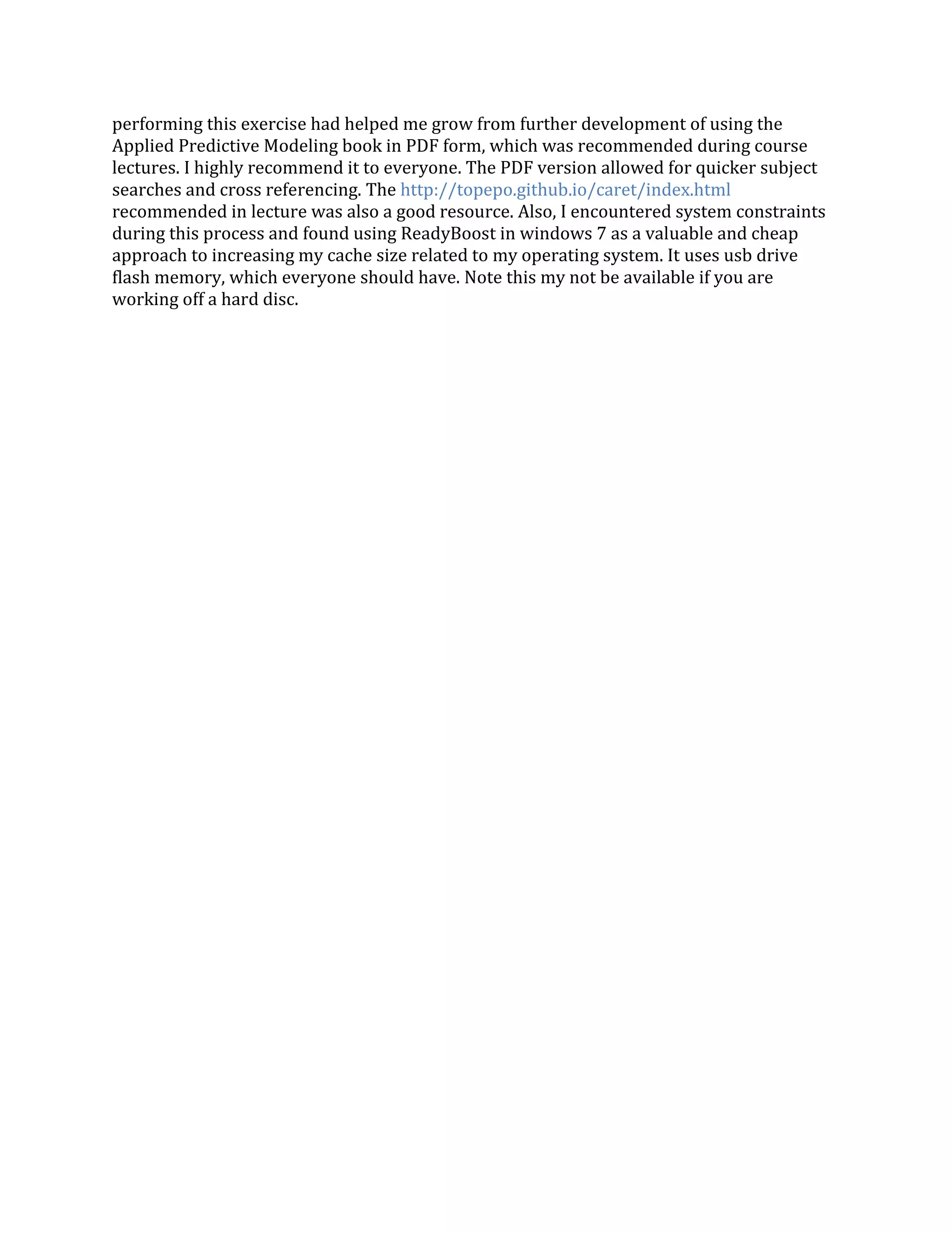 performing this exercise had helped me grow from further development of using the
Applied Predictive Modeling book in PDF form, which was recommended during course
lectures. I highly recommend it to everyone. The PDF version allowed for quicker subject
searches and cross referencing. The http://topepo.github.io/caret/index.html
recommended in lecture was also a good resource. Also, I encountered system constraints
during this process and found using ReadyBoost in windows 7 as a valuable and cheap
approach to increasing my cache size related to my operating system. It uses usb drive
flash memory, which everyone should have. Note this my not be available if you are
working off a hard disc.
 