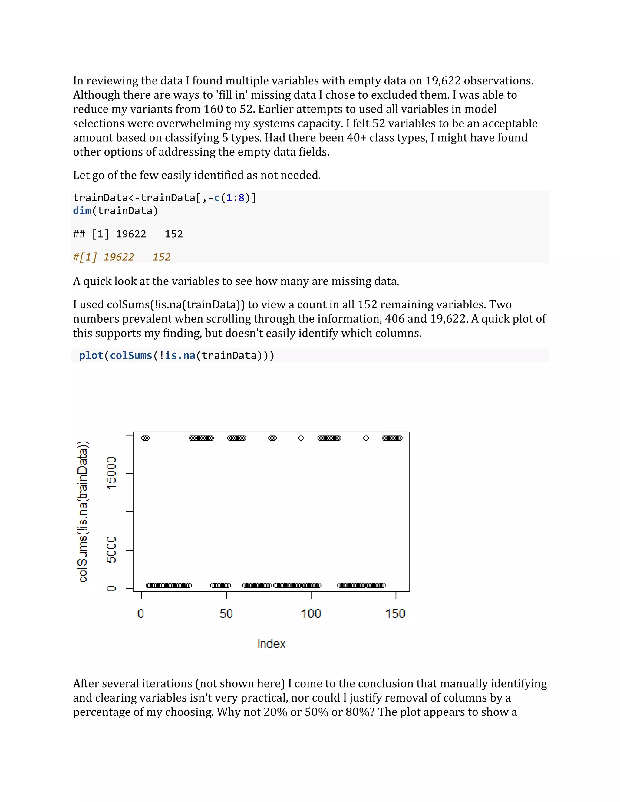 In reviewing the data I found multiple variables with empty data on 19,622 observations.
Although there are ways to 'fill in' missing data I chose to excluded them. I was able to
reduce my variants from 160 to 52. Earlier attempts to used all variables in model
selections were overwhelming my systems capacity. I felt 52 variables to be an acceptable
amount based on classifying 5 types. Had there been 40+ class types, I might have found
other options of addressing the empty data fields.
Let go of the few easily identified as not needed.
trainData<-trainData[,-c(1:8)]
dim(trainData)
## [1] 19622 152
#[1] 19622 152
A quick look at the variables to see how many are missing data.
I used colSums(!is.na(trainData)) to view a count in all 152 remaining variables. Two
numbers prevalent when scrolling through the information, 406 and 19,622. A quick plot of
this supports my finding, but doesn't easily identify which columns.
plot(colSums(!is.na(trainData)))
After several iterations (not shown here) I come to the conclusion that manually identifying
and clearing variables isn't very practical, nor could I justify removal of columns by a
percentage of my choosing. Why not 20% or 50% or 80%? The plot appears to show a
 
