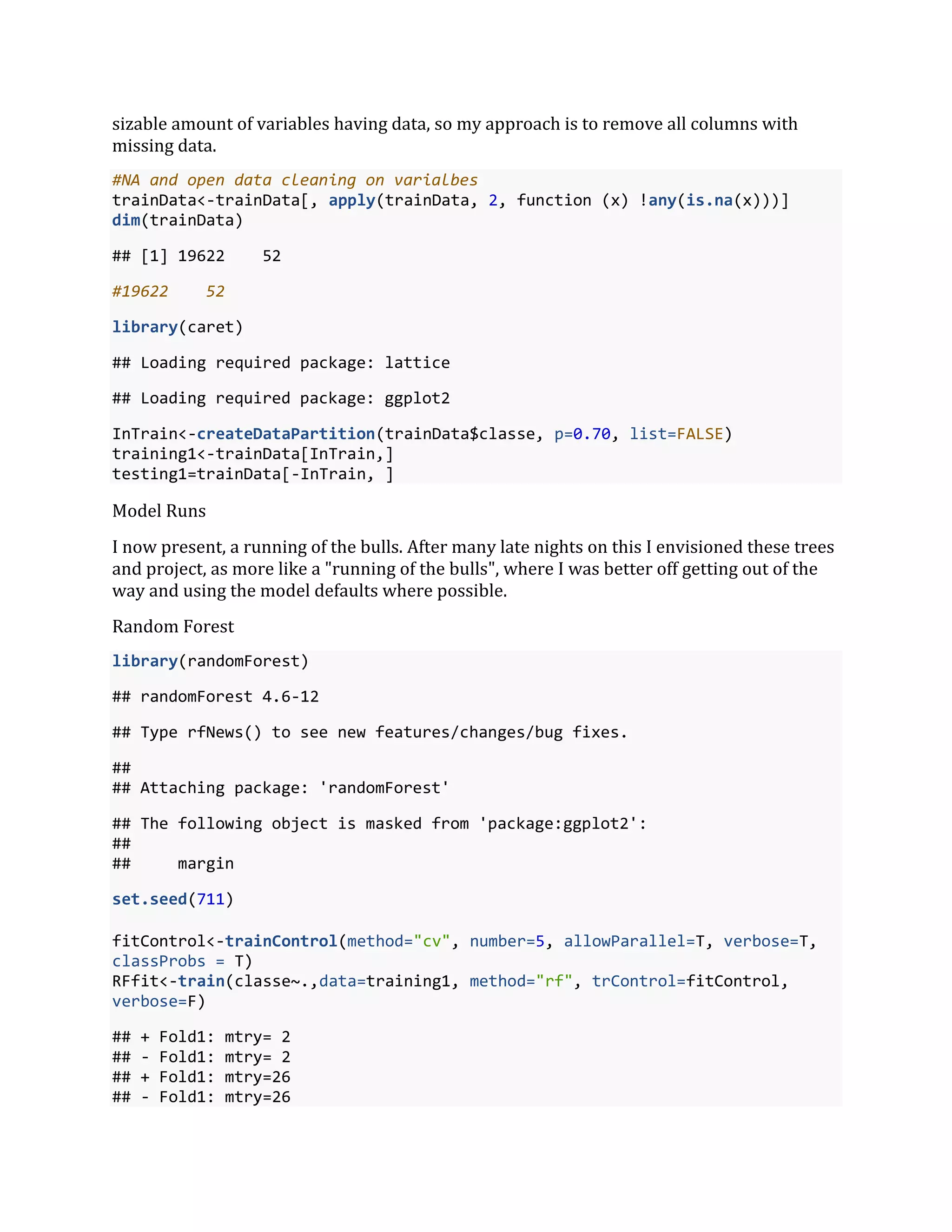 sizable amount of variables having data, so my approach is to remove all columns with
missing data.
#NA and open data cleaning on varialbes
trainData<-trainData[, apply(trainData, 2, function (x) !any(is.na(x)))]
dim(trainData)
## [1] 19622 52
#19622 52
library(caret)
## Loading required package: lattice
## Loading required package: ggplot2
InTrain<-createDataPartition(trainData$classe, p=0.70, list=FALSE)
training1<-trainData[InTrain,]
testing1=trainData[-InTrain, ]
Model Runs
I now present, a running of the bulls. After many late nights on this I envisioned these trees
and project, as more like a "running of the bulls", where I was better off getting out of the
way and using the model defaults where possible.
Random Forest
library(randomForest)
## randomForest 4.6-12
## Type rfNews() to see new features/changes/bug fixes.
##
## Attaching package: 'randomForest'
## The following object is masked from 'package:ggplot2':
##
## margin
set.seed(711)
fitControl<-trainControl(method="cv", number=5, allowParallel=T, verbose=T,
classProbs = T)
RFfit<-train(classe~.,data=training1, method="rf", trControl=fitControl,
verbose=F)
## + Fold1: mtry= 2
## - Fold1: mtry= 2
## + Fold1: mtry=26
## - Fold1: mtry=26
 