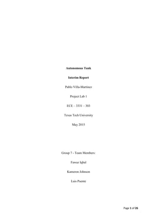 Page 1 of 26
Autonomous Tank
Interim Report
Pablo Villa-Martinez
Project Lab 1
ECE – 3331 – 303
Texas Tech University
May 2015
Group 7 - Team Members:
Fawaz Iqbal
Kameron Johnson
Luis Puente
 