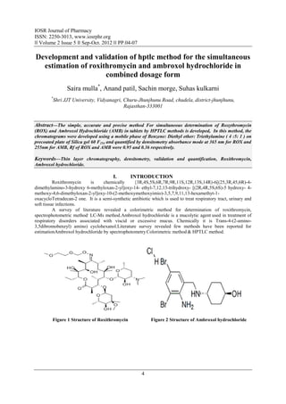 IOSR Journal of Pharmacy
ISSN: 2250-3013, www.iosrphr.org
‖‖ Volume 2 Issue 5 ‖‖ Sep-Oct. 2012 ‖‖ PP.04-07

Development and validation of hptlc method for the simultaneous
  estimation of roxithromycin and ambroxol hydrochloride in
                     combined dosage form
                Saira mulla*, Anand patil, Sachin morge, Suhas kulkarni
        *
         Shri JJT University, Vidyanagri, Churu-Jhunjhunu Road, chudela, district-jhunjhunu,
                                          Rajasthan-333001


Abstract––The simple, accurate and precise method For simultaneous determination of Roxythromycin
(ROX) and Ambroxol Hydrochloride (AMB) in tablets by HPTLC methods is developed, In this method, the
chromatograms were developed using a mobile phase of Benzene: Diethyl ether: Triethylamine ( 4 :5: 1 ) on
precoated plate of Silica gel 60 F254 and quantified by densitometry absorbance mode at 365 nm for ROX and
255nm for AMB, Rf of ROX and AMB were 0.95 and 0.36 respectively.

Keywords––Thin layer chromatography, densitometry, validation and quantification, Roxithromycin,
Ambroxol hydrochloride.

                                        I.       INTRODUCTION
          Roxithromycin    is     chemically      {3R,4S,5S,6R,7R,9R,11S,12R,13S,14R)-6[(25,3R,45,6R)-4-
dimethylamino-3-hydroxy 6-methyloxan-2-yl]oxy-14- ethyl-7,12,13-trihydroxy- [(2R,4R,5S,6S)-5 hydroxy- 4-
methoxy-4,6-dimethyloxan-2-yl]oxy-10-(2-methoxymethoxyimio)-3,5,7,9,11,13-hexamethyt-1-
oxacycloTetradecan-2 one. It is a semi-synthetic antibiotic which is used to treat respiratory tract, urinary and
soft tissue infections.
          A survey of literature revealed a colorimetric method for determination of roxithromycin,
spectrophotometric method, LC-Ms method.Ambroxol hydrochloride is a mucolytic agent used in treatment of
respiratory disorders associated with viscid or excessive mucus. Chemically it is Trans-4-(2-amino-
3,5dibromobenzyl) amino) cyclohexanol.Literature survey revealed few methods have been reported for
estimationAmbroxol hydrochloride by spectrophotometry Colorimetric method & HPTLC method.




         Figure 1 Structure of Roxithromycin                Figure 2 Structure of Ambroxol hydrochloride




                                                       4
 