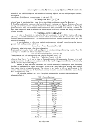 Enhancing Survivability, Lifetime, and Energy Efficiency of Wireless Networks
www.ijres.org 9 | Page
synthesizer, the low-noise amplifier, the intermediate-frequency amplifier, and the analog-to-digital converter,
respectively.
Accordingly, the total energy consumption per bit is given by [8]:
 /t rTotal Enrgy Per Bit P P R 
where R is the bit rate (for the binary phase shift keying (BPSK) modulation scheme BR  bits/sec).
It should be noted that the main achievable benefit of network clustering is to decrease the distances between
sending and receiving stations, which in turn reduces the transmission energy. This reduction in the energy
yields an increase in the network lifetime and an enhancement in the survivability of the network. Therefore, our
three main goals of this work are achieved, i.e., enhancing the survivability, lifetime, and energy efficiency of
wireless networks.
IV. PERFORMANCE EVALUATION
In order to demonstrate how clustering the network enhances its survivability, lifetime, and energy
efficiency, we simulate different network models, which are explained later. We compare the results for
clustered and non-clustered networks. Our simulation setup considers randomly distributed stations that have
random initial powers.
In our simulations, we refer to the station's remaining power after each transmission as the "current
power," which can be computed as follows:
 tCurrent Power Power Transmitting Power P 
where power is the initial power value given to the station.
In clustered networks, the cluster heads spend power in both transmitting and receiving packets. Thus, the
current power value for such stations is computed as follows:
    t rCurrent Power Power Transmitting Power P Receiving Power P  
To calculate the total energy consumption, the following formula is used [8,10]:
Total Enrgy Packet Size Total Enrgy Per Bit 
where the Total Energy Per Bit can be found as illustrated in section III. Accumulating the values of the total
energy consumption for all network's stations results in the overall energy consumed in the whole network,
which is shown in the simulation figures.
It should be noted that in our simulations, after choosing the network-clustering state in the simulations
interface, the stations with the highest power values are elected as cluster heads of the network, where each of
them creates later its corresponding cluster. The criterion for any station to follow a specific cluster is the
distance between that station and all cluster heads, where every station associates itself with the nearest cluster
head among all cluster heads.
The simulation platform is MATLAB. The system parameters that are used in our simulations are
tabulated in Table 1.
Table 1: System Parameters
Parameter Value
 0.3
( , )t rM M 24.4 dB = 275.42
0N 1.38 * 10-23
W
R 1 Mbps
B 1 MHz
DACP 15 mW
ADCP 15 mW
filter
tP 2.5 mW
filter
rP 2.5 mW
LNAP 20 mW
fN 10 dB
0G 1 m-4
lM 10 dB
n 4
mixP 30.3 mW
symP 50 mW
IFAP 2 mW
Packet size 64 bits
 
