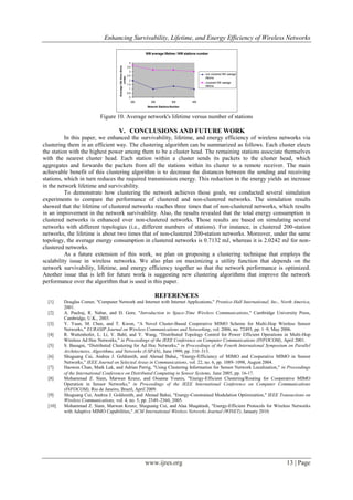 Enhancing Survivability, Lifetime, and Energy Efficiency of Wireless Networks
www.ijres.org 13 | Page
Figure 10. Average network's lifetime versus number of stations
V. CONCLUSIONS AND FUTURE WORK
In this paper, we enhanced the survivability, lifetime, and energy efficiency of wireless networks via
clustering them in an efficient way. The clustering algorithm can be summarized as follows. Each cluster elects
the station with the highest power among them to be a cluster head. The remaining stations associate themselves
with the nearest cluster head. Each station within a cluster sends its packets to the cluster head, which
aggregates and forwards the packets from all the stations within its cluster to a remote receiver. The main
achievable benefit of this clustering algorithm is to decrease the distances between the sending and receiving
stations, which in turn reduces the required transmission energy. This reduction in the energy yields an increase
in the network lifetime and survivability.
To demonstrate how clustering the network achieves those goals, we conducted several simulation
experiments to compare the performance of clustered and non-clustered networks. The simulation results
showed that the lifetime of clustered networks reaches three times that of non-clustered networks, which results
in an improvement in the network survivability. Also, the results revealed that the total energy consumption in
clustered networks is enhanced over non-clustered networks. Those results are based on simulating several
networks with different topologies (i.e., different numbers of stations). For instance, in clustered 200-station
networks, the lifetime is about two times that of non-clustered 200-station networks. Moreover, under the same
topology, the average energy consumption in clustered networks is 0.7132 mJ, whereas it is 2.0242 mJ for non-
clustered networks.
As a future extension of this work, we plan on proposing a clustering technique that employs the
scalability issue in wireless networks. We also plan on maximizing a utility function that depends on the
network survivability, lifetime, and energy efficiency together so that the network performance is optimized.
Another issue that is left for future work is suggesting new clustering algorithms that improve the network
performance over the algorithm that is used in this paper.
REFERENCES
[1] Douglas Comer, "Computer Network and Internet with Internet Applications," Prentice-Hall International, Inc., North America,
2001.
[2] A. Paulraj, R. Nabar, and D. Gore, "Introduction to Space-Time Wireless Communications," Cambridge University Press,
Cambridge, U.K., 2003.
[3] Y. Yuan, M. Chen, and T. Kwon, “A Novel Cluster-Based Cooperative MIMO Scheme for Multi-Hop Wireless Sensor
Networks,” EURASIP Journal on Wireless Communications and Networking, vol. 2006, no. 72493, pp. 1–9, May 2006.
[4] R. Wattenhofer, L. Li, V. Bahl, and Y. Wang, “Distributed Topology Control for Power Efficient Operations in Multi-Hop
Wireless Ad Hoc Networks,” in Proceedings of the IEEE Conference on Computer Communications (INFOCOM), April 2001.
[5] S. Basagni, “Distributed Clustering for Ad Hoc Networks,” in Proceedings of the Fourth International Symposium on Parallel
Architectures, Algorithms, and Networks (I-SPAN), June 1999, pp. 310–315.
[6] Shuguang Cui, Andrea J. Goldsmith, and Ahmad Bahai, “Energy-Efficiency of MIMO and Cooperative MIMO in Sensor
Networks,” IEEE Journal on Selected Areas in Communications, vol. 22, no. 6, pp. 1089–1098, August 2004.
[7] Haowen Chan, Mark Luk, and Adrian Perrig, "Using Clustering Information for Sensor Network Localization," in Proceedings
of the International Conference on Distributed Computing in Sensor Systems, June 2005, pp. 16-17.
[8] Mohammad Z. Siam, Marwan Krunz, and Ossama Younis, "Energy-Efficient Clustering/Routing for Cooperative MIMO
Operation in Sensor Networks," in Proceedings of the IEEE International Conference on Computer Communications
(INFOCOM), Rio de Janeiro, Brazil, April 2009.
[9] Shuguang Cui, Andrea J. Goldsmith, and Ahmad Bahai, "Energy-Constrained Modulation Optimization," IEEE Transactions on
Wireless Communications, vol. 4, no. 5, pp. 2349–2360, 2005.
[10] Mohammad Z. Siam, Marwan Krunz, Shuguang Cui, and Alaa Muqattash, "Energy-Efficient Protocols for Wireless Networks
with Adaptive MIMO Capabilities," ACM International Wireless Networks Journal (WINET), January 2010.
NW average lifetime / NW stations number
0
0.5
1
1.5
2
2.5
3
3.5
4
200 250 300 400
Network Stations Number
Averagelifetime(time
unite)
non clustered NW average
lifetime
clustered NW average
lifetime
 