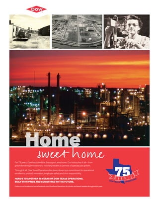 For 75 years, Dow has called the Brazosport area home. Our history has it all – from
groundbreaking innovations to visionary leaders to periods of spectacular growth.
Through it all, Dow Texas Operations has been driven by a commitment to operational
excellence, product innovation, employee safety and civic responsibility.
HERE’S TO ANOTHER 75 YEARS OF DOW TEXAS OPERATIONS.
BUILT WITH PRIDE AND COMMITTED TO THE FUTURE.
Follow us on Facebook at www.facebook.com/DowTexasOperations for photos and event updates throughout the year.
Home
sweet home
 