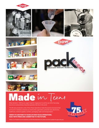 What started in 1940 as an urgent need for magnesium to aid the war effort has today
become an extraordinary industrial operation like few in the world.
The 65-plus production units of Dow Texas Operations make thousands of products that
are found in markets as diverse as construction, agriculture, personal care, electronics,
healthcare, medical supplies, nutrition, packaging, water and transportation.
HERE’S TO ANOTHER 75 YEARS OF DOW TEXAS OPERATIONS.
BUILT WITH PRIDE AND COMMITTED TO THE FUTURE.
Follow us on Facebook at www.facebook.com/DowTexasOperations for photos and event updates throughout the year.
Made in Texas
 