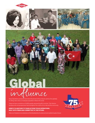 Texas Operations produces more than 30 percent of the products sold by Dow globally.
It’s fitting, then, that our employee population reflects the world.
Today we have a workforce of 9,000 people representing 60 countries. Their diverse
backgrounds and perspectives help strengthen the culture of our site and the community.
HERE’S TO ANOTHER 75 YEARS OF DOW TEXAS OPERATIONS.
BUILT WITH PRIDE AND COMMITTED TO THE FUTURE.
Follow us on Facebook at www.facebook.com/DowTexasOperations for photos and event updates throughout the year.
Global
influence
 
