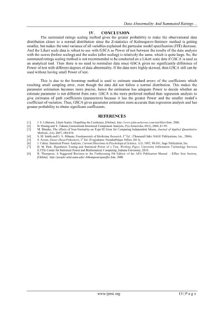 Data Abnormality And Summated Ratings…
www.ijmsi.org 13 | P a g e
IV. CONCLUSION
The summated ratings scaling method gives the greater probability to make the observational data
distribution closer to a normal distribution since the Z-statistics of Kolmogorov-Smirnov method is getting
smaller, but makes the total variance of all variables explained the particular model specification (FIT) decrease.
And the Likert scale data is robust to use with GSCA as Power of test between the results of the data analysis
with the scores (before scaling) and the scales (after scaling) is relatively the same, which is quite large. So, the
summated ratings scaling method is not recommended to be conducted on a Likert scale data if GSCA is used as
an analytical tool. Then there is no need to normalize data since GSCA gives no significantly difference of
Power of test with different degrees of data abnormality. If the data were highly skewed, then GSCA still can be
used without having small Power of test.
This is due to the bootstrap method is used to estimate standard errors of the coefficients which
resulting small sampling error, even though the data did not follow a normal distribution. This makes the
parameter estimation becomes more precise, hence the estimation has adequate Power to decide whether an
estimate parameter is not different from zero. GSCA is the more preferred method than regression analysis to
give estimates of path coefficients (parameters) because it has the greater Power and the smaller model’s
coefficient of variation. Thus, GSCA gives parameter estimation more accurate than regression analysis and has
greater probability to obtain significant coefficients.
REFERENCES
[1] J. S. Uebersax, Likert Scales: Dispelling the Confusion, [Online], http://www.john-uebersax.com/stat/likert.htm, 2006.
[2] H. Hwang and Y. Takane, Generalized Structured Component Analysis, Psychometrika, 69(1), 2004, 81-99.
[3] M. Mendes, The effects of Non-Normality on Type III Error for Comparing Independent Means, Journal of Applied Quantitative
Methods, 2(4), 2007, 444-454.
[4] S. M. Smith and G. S. Albaum, Fundamentals of Marketing Research, 1st
Ed. (Thousand Oaks: SAGE Publications, Inc., 2004).
[5] S. Azwar, Dasar-DasarPsikometri, 1st
Ed. (Yogyakarta: PustakaPelajar Offset, 2013).
[6] J. Cohen, Statistical Power Analysis, Current Directions in Psychological Science, 1(3), 1992, 98-101, Sage Publication, Inc.
[7] H. M. Park, Hypothesis Testing and Statistical Power of a Test, Working Paper, University Information Technology Services
(UITS) Center for Statistical Power and Mathematical Computing, Indiana University, 2010.
[8] B. Thompson, A Suggested Revision to the Forthcoming 5th Edition of the APA Publication Manual – Effect Size Section,
[Online], http://people.cehd.tamu.edu/~bthompson/apaeffec.htm, 2000.
 