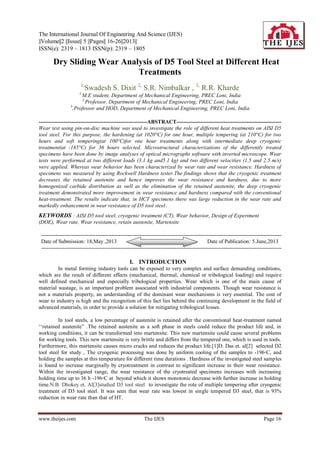 The International Journal Of Engineering And Science (IJES)
||Volume||2 ||Issue|| 5 ||Pages|| 16-26||2013||
ISSN(e): 2319 – 1813 ISSN(p): 2319 – 1805
www.theijes.com The IJES Page 16
 Dry Sliding Wear Analysis of D5 Tool Steel at Different Heat
Treatments
1,
Swadesh S. Dixit 2,
S.R. Nimbalkar , 3,
R.R. Kharde
1,
M.E student, Department of Mechanical Engineering, PREC Loni, India
2,
Professor, Department of Mechanical Engineering, PREC Loni, India
3
,Professor and HOD, Department of Mechanical Engineering, PREC Loni, India
------------------------------------------------------------ABSTRACT----------------------------------------------------------
Wear test using pin-on-disc machine was used to investigate the role of different heat treatments on AISI D5
tool steel. For this purpose, the hardening (at 1020°C) for one hour, multiple tempering (at 210°C) for two
hours and soft tempering(at 100°C)for one hour treatments along with intermediate deep cryogenic
treatment(at -185°C) for 36 hours selected. Microstructural characterizations of the differently treated
specimens have been done by image analyses of optical micrographs software with inverted microscope. Wear
tests were performed at two different loads (3.1 kg and5.1 kg) and two different velocities (1.5 and 2.5 m/s)
were applied. Whereas wear behavior has been characterized by wear rate and wear resistance. Hardness of
specimens was measured by using Rockwell Hardness tester.The findings shows that the cryogenic treatment
decreases the retained austenite and hence improves the wear resistance and hardness, due to more
homogenized carbide distribution as well as the elimination of the retained austenite, the deep cryogenic
treatment demonstrated more improvement in wear resistance and hardness compared with the conventional
heat-treatment. The results indicate that, in HCT specimens there was large reduction in the wear rate and
markedly enhancement in wear resistance of D5 tool steel.
KEYWORDS : AISI D5 tool steel, cryogenic treatment (CT), Wear behavior, Design of Experiment
(DOE), Wear rate, Wear resistance, retain austenite, Martensite
-------------------------------------------------------------------------------------------------------------------------------------
Date of Submission: 18,May ,2013 Date of Publication: 5.June,2013
-------------------------------------------------------------------------------------------------------------------------------------
I. INTRODUCTION
In metal forming industry tools can be exposed to very complex and surface demanding conditions,
which are the result of different effects (mechanical, thermal, chemical or tribological loading) and require
well defined mechanical and especially tribological properties. Wear which is one of the main cause of
material wastage, is an important problem associated with industrial components. Though wear resistance is
not a materials property, an understanding of the dominant wear mechanisms is very essential. The cost of
wear to industry is high and the recognition of this fact lies behind the continuing development in the field of
advanced materials, in order to provide a solution for mitigating tribological losses.
In tool steels, a low percentage of austenite is retained after the conventional heat-treatment named
„„retained austenite” .The retained austenite as a soft phase in steels could reduce the product life and, in
working conditions, it can be transformed into martensite. This new martensite could cause several problems
for working tools. This new martensite is very brittle and differs from the tempered one, which is used in tools.
Furthermore, this martensite causes micro cracks and reduces the product life.[1]D. Das et. al[2] selected D2
tool steel for study , The cryogenic processing was done by uniform cooling of the samples to -196◦C, and
holding the samples at this temperature for different time durations . Hardness of the investigated steel samples
is found to increase marginally by cryotreatment in contrast to signiﬁcant increase in their wear resistance.
Within the investigated range, the wear resistance of the cryotreated specimens increases with increasing
holding time up to 36 h -196◦C at beyond which it shows monotonic decrease with further increase in holding
time.N.B. Dhokey et. Al[3]studied D3 tool steel to investigate the role of multiple tempering after cryogenic
treatment of D3 tool steel. It was seen that wear rate was lowest in single tempered D3 steel, that is 93%
reduction in wear rate than that of HT.
 
