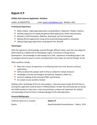Rajesh K P
HTML5 Rich Internet Application Architect
mobile: 91-9022474750 email: rajesh_kalar@yahoo.com Mumbai, India
Professional Experience:
Made modular Single page applications using Backbone / AngularJS / Nodejs / Express;
Working experience of making Responsive Web applications, Html5 enhancements
Working in CSS3 frameworks (Skeleton, Bootstrap) and Test frameworks
Making efficient applications using vanilla JavaScript design patterns and graphs
Making Single page applications using Apache Flex, BlazeDS
Advantages:
With the experience and knowledge acquired through different media, I give the class diagrams
which would be a helpful tool for developing in Agile, Test Driven or Design Driven
Development. The knowledge to ably manage Git or SVN , experience of handling projects and
an energetic desire to excel as a team and organization have made me excel all through my life.
Other qualifiers include:
More than 5 years of experience in architecting front-end UI for Business and Saas
applications;
Ability to deliver the product with its finesse crafted for multiple browsers
Knowledge of various technologies like backend, database, mobile etc.,
Constant updating of the evolving HTML5 specifications
An analytic visavis aesthetic mindset
Working with a technology of Flex for many projects, I had voraciously sought & found how an
existing flex application could be done in HTML5/CSS3/JS. As both flex and JavaScript are having
the ECMA standard as their base, it was very grueling to analyze and implement the viability
and advantages of each of these scripting languages to the web application.
Personal Bibliography
Preferred Name (as in records) : Rajesh K P
Details : Rajesh Kalarikkal Purushothaman, 1 March, 1974
 