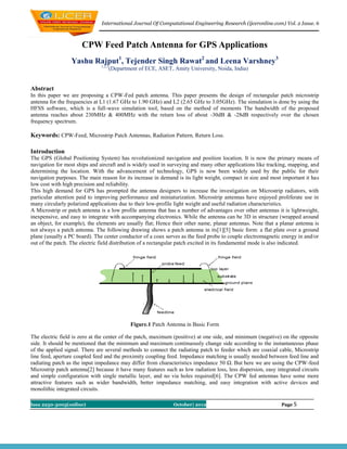 International Journal Of Computational Engineering Research (ijceronline.com) Vol. 2 Issue. 6



                      CPW Feed Patch Antenna for GPS Applications
                 Yashu Rajput1, Tejender Singh Rawat2 and Leena Varshney3
                               1,2,3
                                       (Department of ECE, ASET, Amity University, Noida, India)


Abstract
In this paper we are proposing a CPW-Fed patch antenna. This paper presents the design of rectangular patch microstrip
antenna for the frequencies at L1 (1.67 GHz to 1.90 GHz) and L2 (2.65 GHz to 3.05GHz). The simulation is done by using the
HFSS software, which is a full-wave simulation tool, based on the method of moments The bandwidth of the proposed
antenna reaches about 230MHz & 400MHz with the return loss of about -30dB & -28dB respectively over the chosen
frequency spectrum.

Keywords: CPW-Feed, Microstrip Patch Antennas, Radiation Pattern, Return Loss.

Introduction
The GPS (Global Positioning System) has revolutionized navigation and position location. It is now the primary means of
navigation for most ships and aircraft and is widely used in surveying and many other applications like tracking, mapping, and
determining the location. With the advancement of technology, GPS is now been widely used by the public for their
navigation purposes. The main reason for its increase in demand is its light weight, compact in size and most important it has
low cost with high precision and reliability.
This high demand for GPS has prompted the antenna designers to increase the investigation on Microstrip radiators, with
particular attention paid to improving performance and miniaturization. Microstrip antennas have enjoyed proliferate use in
many circularly polarized applications due to their low-profile light weight and useful radiation characteristics.
A Microstrip or patch antenna is a low profile antenna that has a number of advantages over other antennas it is lightweight,
inexpensive, and easy to integrate with accompanying electronics. While the antenna can be 3D in structure (wrapped around
an object, for example), the elements are usually flat; Hence their other name, planar antennas. Note that a planar antenna is
not always a patch antenna. The following drawing shows a patch antenna in its[1][5] basic form: a flat plate over a ground
plane (usually a PC board). The center conductor of a coax serves as the feed probe to couple electromagnetic energy in and/or
out of the patch. The electric field distribution of a rectangular patch excited in its fundamental mode is also indicated.




                                               Figure.1 Patch Antenna in Basic Form

The electric field is zero at the center of the patch, maximum (positive) at one side, and minimum (negative) on the opposite
side. It should be mentioned that the minimum and maximum continuously change side according to the instantaneous phase
of the applied signal. There are several methods to connect the radiating patch to feeder which are coaxial cable, Microstrip
line feed, aperture coupled feed and the proximity coupling feed. Impedance matching is usually needed between feed line and
radiating patch as the input impedance may differ from characteristics impedance 50 Ω. But here we are using the CPW-feed
Microstrip patch antenna[2] because it have many features such as low radiation loss, less dispersion, easy integrated circuits
and simple configuration with single metallic layer, and no via holes required[6]. The CPW fed antennas have some more
attractive features such as wider bandwidth, better impedance matching, and easy integration with active devices and
monolithic integrated circuits.

Issn 2250-3005(online)                                           October| 2012                                Page 5
 