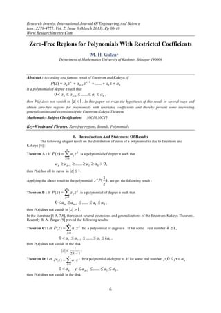 Research Inventy: International Journal Of Engineering And Science
Issn: 2278-4721, Vol. 2, Issue 6 (March 2013), Pp 06-10
Www.Researchinventy.Com

 Zero-Free Regions for Polynomials With Restricted Coefficients
                                                     M. H. Gulzar
                      Department of Mathematics University of Kashmir, Srinagar 190006



Abstract : According to a famous result of Enestrom and Kakeya, if
                P( z)  a n z n  a n1 z n1  ......  a1 z  a0
is a polynomial of degree n such that
                   0  a n  a n1  ......  a1  a0 ,
then P(z) does not vanish in z  1 . In this paper we relax the hypothesis of this result in several ways and
obtain zero-free regions for polynomials with restricted coefficients and thereby present some interesting
generalizations and extensions of the Enestrom-Kakeya Theorem.
Mathematics Subject Classification:               30C10,30C15

Key-Words and Phrases: Zero-free regions, Bounds, Polynomials

                                    1. Introduction And Statement Of Results
        The following elegant result on the distribution of zeros of a polynomial is due to Enestrom and
Kakeya [6] :
                           n
Theorem A : If P( z )    a
                          j 0
                                    j   z j is a polynomial of degree n such that

                   a n  a n1  ......  a1  a0  0 ,
then P(z) has all its zeros in z  1 .

                                                         n   1
Applying the above result to the polynomial z P( ) , we get the following result :
                                                             z
                           n
Theorem B : If P( z )    a
                          j 0
                                    j   z j is a polynomial of degree n such that

                   0  a n  a n1  ......  a1  a0 ,
then P(z) does not vanish in z  1 .
In the literature [1-5, 7,8], there exist several extensions and generalizations of the Enestrom-Kakeya Theorem .
Recently B. A. Zargar [9] proved the following results:
                               n
Theorem C: Let P( z )     a
                           j 0
                                        j   z j be a polynomial of degree n . If for some real number k  1 ,

                      0  a n  a n1  ......  a1  ka0 ,
then P(z) does not vanish in the disk
                                     1 .
                        z 
                                   2k  1
                                                                                                     ,0    a n ,
                               n
Theorem D: Let P( z ) 
                         a j z j be a polynomial of degree n . If for some real number
                           j 0

                      0  a n    a n1  ......  a1  a0 ,
then P(z) does not vanish in the disk


                                                                 6
 