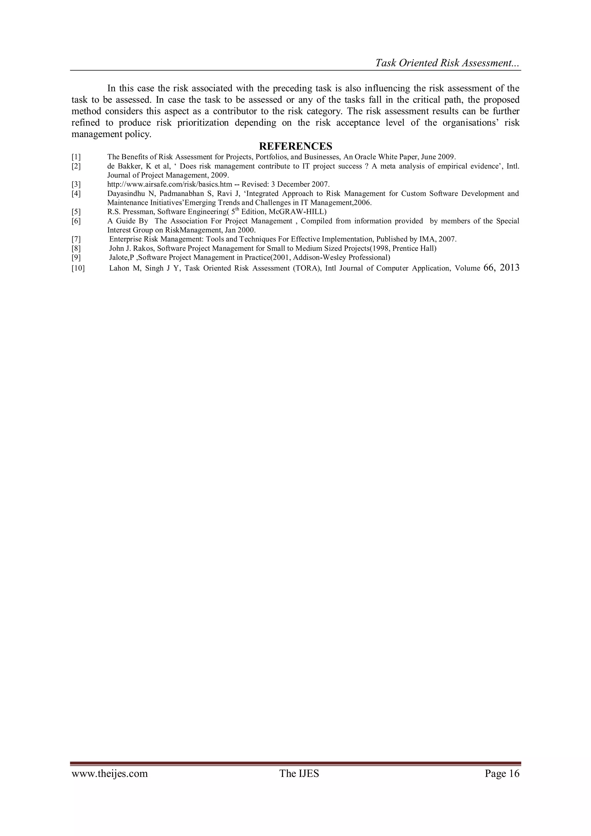 Task Oriented Risk Assessment...
www.theijes.com The IJES Page 16
In this case the risk associated with the preceding task is also influencing the risk assessment of the
task to be assessed. In case the task to be assessed or any of the tasks fall in the critical path, the proposed
method considers this aspect as a contributor to the risk category. The risk assessment results can be further
refined to produce risk prioritization depending on the risk acceptance level of the organisations’ risk
management policy.
REFERENCES
[1] The Benefits of Risk Assessment for Projects, Portfolios, and Businesses, An Oracle White Paper, June 2009.
[2] de Bakker, K et al, ‘ Does risk management contribute to IT project success ? A meta analysis of empirical evidence’, Intl.
Journal of Project Management, 2009.
[3] http://www.airsafe.com/risk/basics.htm -- Revised: 3 December 2007.
[4] Dayasindhu N, Padmanabhan S, Ravi J, ‘Integrated Approach to Risk Management for Custom Software Development and
Maintenance Initiatives’Emerging Trends and Challenges in IT Management,2006.
[5] R.S. Pressman, Software Engineering( 5th
Edition, McGRAW-HILL)
[6] A Guide By The Association For Project Management , Compiled from information provided by members of the Special
Interest Group on RiskManagement, Jan 2000.
[7] Enterprise Risk Management: Tools and Techniques For Effective Implementation, Published by IMA, 2007.
[8] John J. Rakos, Software Project Management for Small to Medium Sized Projects(1998, Prentice Hall)
[9] Jalote,P ,Software Project Management in Practice(2001, Addison-Wesley Professional)
[10] Lahon M, Singh J Y, Task Oriented Risk Assessment (TORA), Intl Journal of Computer Application, Volume 66, 2013
 