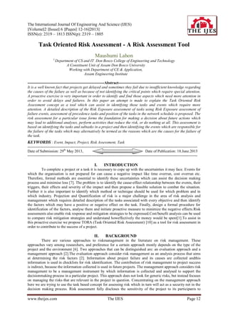 The International Journal Of Engineering And Science (IJES)
||Volume||2 ||Issue|| 6 ||Pages|| 12-16||2013||
ISSN(e): 2319 – 1813 ISSN(p): 2319 – 1805
www.theijes.com The IJES Page 12
Task Oriented Risk Assessment - A Risk Assessment Tool
Maushumi Lahon
1,
Department of CS and IT Don Bosco College of Engineering and Technology
A Constituent Unit of Assam Don Bosco University
Working with Department of CE & Application,
Assam Engineering Institute
------------------------------------------------------------Abstract----------------------------------------------------------------
It is a well known fact that projects get delayed and sometimes they fail due to insufficient knowledge regarding
the causes of the failure as well as because of not identifying the critical points which require special attention.
A proactive exercise is very important in order to identify and find those aspects which need more attention in
order to avoid delays and failures. In this paper an attempt is made to explain the Task Oriented Risk
Assessment concept as a tool which can assist in identifying those tasks and events which require more
attention. A detailed description of the Risk Exposure assessment of tasks using Risk Exposure assessment of
failure events, assessment of precedence tasks and position of the tasks in the network schedule is proposed. The
risk assessment for a particular issue forms the foundation for making a decision about future actions which
may lead to additional analyses, perform activities that reduce the risk, or do nothing at all. This assessment is
based on identifying the tasks and subtasks in a project and then identifying the events which are responsible for
the failure of the tasks which may alternatively be termed as the reasons which are the causes for the failure of
the task.
KEYWORDS : Event, Impact, Project, Risk Assessment, Task
-------------------------------------------------------------------------------------------------------------------------------------
Date of Submission: 29th
May 2013, Date of Publication: 18.June.2013
-------------------------------------------------------------------------------------------------------------------------------------
I. INTRODUCTION
To complete a project or a task it is necessary to cope up with the uncertainties it may face. Events for
which the organisation is not prepared for can cause a negative impact like time overrun, cost overrun etc.
Therefore, formal methods are essential to identify these uncertainties which can assist the decision making
process and minimise loss [7]. The problem is to identify the cause-effect relationship between the events, their
triggers, their effects and severity of the impact and then propose a feasible solution to combat the situation.
Further it is also important to identify which method or technique should be used for which problem and in
which industry. Projection and Quantification of risk is a major challenge in the area of risk analysis and
management which requires detailed description of the tasks associated with every objective and then identify
the factors which may have a positive or negative effect on the task. Finally, design a formal procedure for
identification of the factors, analyse them and initiate proactive measure to minimize the negative effects.Risk
assessments also enable risk response and mitigation strategies to be expressed.Cost/benefit analysis can be used
to compare risk mitigation strategies and understand howeffectively the money would be spent[1].To assist in
this proactive exercise we propose TORA (Task Oriented Risk Assessment) [10] as a tool for risk assessment in
order to contribute to the success of a project.
II. BACKGROUND
There are various approaches to riskmanagement in the literature on risk management. These
approaches vary among researchers, and preference for a certain approach mostly depends on the type of the
project and the environment [6]. Two approaches that can be distinguished are: an evaluation approach and a
management approach [2].The evaluation approach consider risk management as an analysis process that aims
at determining the risk factors [2]. Information about project failure and its causes are collected andthis
information is used in checklists for risk identiﬁcation. The contribution of risk management to project success
is indirect, because the information collected is used in future projects. The management approach considers risk
management to be a management instrument by which information is collected and analysed to support the
decisionmaking process in a particular project. This approach does not look for generic risks, but instead focuses
on managing the risks that are relevant in the project in question. Concentrating on the management approach
here we are trying to use the task based concept for assessing risk which in turn will act as a security net in the
decision making process. Risk assessment fully discloses the sensitivity of the project to its participants to
 