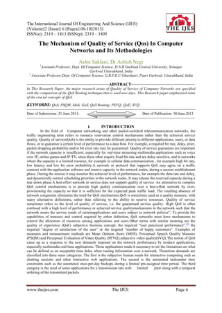 The International Journal Of Engineering And Science (IJES)
||Volume||2 ||Issue|| 6 ||Pages|| 06-10||2013||
ISSN(e): 2319 – 1813 ISSN(p): 2319 – 1805
www.theijes.com The IJES Page 6
The Mechanism of Quality of Service (Qos) In Computer
Networks and Its Methodologies
Ashis Saklani, Dr.Ashish Negi
1
Assistant Professor, Dept. Of Computer Science, H.N.B Garhwal Central University, Srinagar
Garhwal.Uttarakhand, India
2
Associate Professor,Dept. Of Computer Science, G.B.P.E.C Ghurdauri, Pauri Garhwal, Uttarakhand, India
------------------------------------------------------------------ABSTRACT---------------------------------------------------
In This Research Paper, the major research areas of Quality of Service of Computer Networks are specified
with the comparison of the QoS Routing technique that is used now days. This Research paper emphasized some
of the crucial concepts of QoS.
KEYWORDS: QoS; PSQM; MoS; GoS; QoS Routing; PEVQ; QoE; SVQ;
----------------------------------------------------------------------------------------------------------------------------------------
Date of Submission: 21 June 2013, Date of Publication: 30.June.2013
---------------------------------------------------------------------------------------------------------------------------------------
I. INTRODUCTION
In the field of Computer networking and other packet-switched telecommunication networks, the
traffic engineering term refers to resource reservation control mechanisms rather than the achieved service
quality. Quality of service(QoS) is the ability to provide different priority to different applications, users, or data
flows, or to guarantee a certain level of performance to a data flow. For example, a required bit rate, delay, jitter,
packet dropping probability and/or bit error rate may be guaranteed. Quality of service guarantees are important
if the network capacity is insufficient, especially for real-time streaming multimedia applications such as voice
over IP, online games and IP-TV, since these often require fixed bit rate and are delay sensitive, and in networks
where the capacity is a limited resource, for example in cellular data communication , for example high bit rate,
low latency and low bit error probability.A network or protocol that supports QoS may agree on a traffic
contract with the application software and reserve capacity in the network nodes, during a session establishment
phase. During the session it may monitor the achieved level of performance, for example the data rate and delay,
and dynamically control scheduling priorities in the network nodes. It may release the reserved capacity during a
tear down phase.A best-effort network or service does not support quality of service. An alternative to complex
QoS control mechanisms is to provide high quality communication over a best-effort network by over-
provisioning the capacity so that it is sufficient for the expected peak traffic load. The resulting absence of
network congestion eliminates the need for QoS mechanisms.QoS is sometimes used as a quality measure, with
many alternative definitions, rather than referring to the ability to reserve resources. Quality of service
sometimes refers to the level of quality of service, i.e. the guaranteed service quality. High QoS is often
confused with a high level of performance or achieved service qualitymechanisms in the network such that the
network meets the service needs of certainapplications and users subject to network policies”. To provide the
capabilities of measure and control required by either definition, QoS networks must have mechanisms to
control the allocation of resources among applications and users.Other terms with similar meaning are the
quality of experience (QoE) subjective business concept, the required “user perceived performance”,[3]
the
required “degree of satisfaction of the user” or the targeted “number of happy customers”. Examples of
measures and measurement methods are Mean Opinion Score (MOS), Perceptual Speech Quality Measure
(PSQM) and Perceptual Evaluation of Video Quality (PEVQ),subjective video quality(SVQ).The notion of QoS
came up as a response to the new demands imposed on the network performance by modern applications,
especially multimedia real-time applications. Those applications made it necessary to set the limitations on what
can be defined as an acceptable time delay when routing information over a network. Thosetime demands are
classified into three main categories. The first is the subjective human needs for interactive computing such as
chatting sessions and other interactive web applications. The second is the automated tasksunder time
constraints such as the automated once-per-day backups during a limited pre-assigned time period. The third
category is the need of some applications for a transmission rate with limited jitter along with a temporal
ordering of the transmitted packets.
 