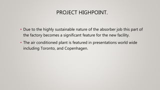 PROJECT HIGHPOINT.
• Due to the highly sustainable nature of the absorber job this part of
the factory becomes a significant feature for the new facility.
• The air conditioned plant is featured in presentations world wide
including Toronto, and Copenhagen.
 