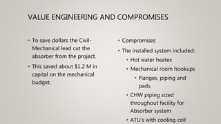 VALUE ENGINEERING AND COMPROMISES
• To save dollars the Civil-
Mechanical lead cut the
absorber from the project.
• This saved about $1.2 M in
capital on the mechanical
budget.
• Compromises
• The installed system included:
• Hot water heatex
• Mechanical room hookups
• Flanges, piping and
pads
• CHW piping sized
throughout facility for
Absorber system
• ATU’s with cooling coil
 