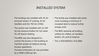 INSTALLED SYSTEM
• The building was installed with (5) Air
turnover towers, IT cooling, (4) Air
handlers and the 750 ton Chiller.
• The system was installed with (2) 100
hp low pressure boilers for hot water
for off season heating.
• The BMS was also designed to
control the louvers in the building to
maintain proper air balance during
furnace operations.
Furnace combustion air was provided
by a 1MW (1300 hp) fan.
• The facility was installed with white
roofs including a minimum 4”
insulated deck to reduce further
energy costs.
• The BMS networks all building
utilities for chillers, air handlers,
boilers, CA, and air balance.
• This is ROCKWOOL’s first BMS
 