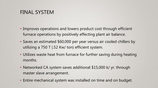 FINAL SYSTEM
• Improves operations and lowers product cost through efficient
furnace operations by positively effecting plant air balance.
• Saves an estimated $60,000 per year versus air cooled chillers by
utilizing a 750 T (.52 Kw/ ton) efficient system.
• Utilizes waste heat from furnace for further saving during heating
months.
• Networked CA system saves additional $15,000 k/ yr. through
master slave arrangement.
• Entire mechanical system was installed on time and on budget.
 