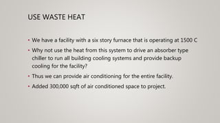 USE WASTE HEAT
• We have a facility with a six story furnace that is operating at 1500 C
• Why not use the heat from this system to drive an absorber type
chiller to run all building cooling systems and provide backup
cooling for the facility?
• Thus we can provide air conditioning for the entire facility.
• Added 300,000 sqft of air conditioned space to project.
 