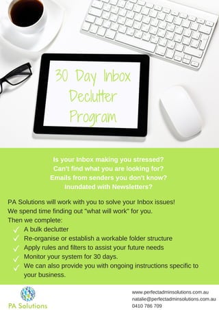 30 Day Inbox
Declutter
Program
www.perfectadminsolutions.com.au
natalie@perfectadminsolutions.com.au
0410 786 709
PA Solutions will work with you to solve your Inbox issues!
We spend time finding out "what will work" for you.
Then we complete:
A bulk declutter
Re-organise or establish a workable folder structure
Apply rules and filters to assist your future needs
Monitor your system for 30 days.
We can also provide you with ongoing instructions specific to
your business.
Is your Inbox making you stressed?
Can't find what you are looking for?
Emails from senders you don't know?
Inundated with Newsletters?
 