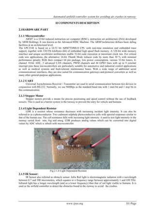 Automated airfield controller system for avoiding air crashes in runway
www.ijres.org 10 | Page
II COMPONENTS DESCRIPTION
2.1HARDWARE PART
2.1.1 Microcontroller
ARM7 is a 32-bit reduced instruction set computer (RISC), instruction set architecture (ISA) developed
by ARM Holdings. It was known as the Advanced RISC Machine. The ARM7architecture defines basic debug
facilities at an architectural level.
The LPC2148 is based on a 16/32 bit ARM7TDMI-S CPU with real-time emulation and embedded trace
support, together with 128/256 kilobytes (kb) of embedded high speed flash memory. A 128-bit wide memory
interface and unique accelerator architecture enable 32-bit code execution at maximum clock rate. For critical
code size applications, the alternative 16-bit Thumb Mode reduces code by more than 30 % with minimal
performance penalty With their compact 64 pin package, low power consumption, various 32-bit timers, 4-
channel 10-bit ADC, 2 advanced CAN channels, PWM channels and 46 GPIO lines with up to 9 external
interrupt pins these microcontrollers are particularly suitable for automotive and industrial control applications
as well as medical systems and fault-tolerant maintenance buses. With a wide range of additional serial
communications interfaces, they are also suited for communication gateways and protocol converters as well as
many other general-purpose applications.
2.1.2 UART
Universal Asynchronous Receiver / Transmitter are used in serial communication between two devices in
conjunction with RS-232. Normally, we use 9600bps as the standard baud rate with 1 start bit and 1 stop bit in
this communication.
2.1.3 Stepper Motor
Stepper motors provide a means for precise positioning and speed control without the use of feedback
sensors. This is used as a barrier system in the runway to prevent the entry for vehicle and humans.
2.1.4 Light Dependent Resistor
LDR is a resistor whose resistance decreases with increasing incident light intensity. It can also be
referred to as a photoconductor. Two cadmium sulphide photoconductive cells with spectral responses similar to
that of the human eye. The cell resistance falls with increasing light intensity. it used to test light intensity in the
runway varied from rain, fog and smog. LDR produces analog values which can be converted into digital
values by ADC which is inbuilt with microcontroller.
Fig.2.1.4 Light Dependent Resistor
2.1.5 IR Sensor:
IR Sensor also referred as obstacle sensor. Infra Red light is electromagnetic radiation with a wavelength
between 0.7 and 300 micrometers, which equates to a frequency range between approximately 1 and 430 THz.
Infrared light has a longer wavelength (and so a lower frequency) than that of red light visible to humans. It is
used as the airfield controller to detect the obstacles found in the runway to avoid the crashes.
 