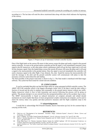 Automated airfield controller system for avoiding air crashes in runway
www.ijres.org 12 | Page
according to it. The last data will send the above mentioned data along with data which indicates the beginning
of the runway.
Figure.3.1 Project set up of Automated Airfield Controller System.
Once if the flight lands on the runway IR sensor in that runway senses the plane and sends a signal to the ground
station controller. As soon as the ground station controller get the IR signal, it will immediately transmits a busy
signal in the RF transceiver, so the other plane which is planning to land will get the busy signal and it will wait
for the clearance signal. Once the landed plane crosses the runway IR sensor will sense the plane and it will send
a signal to the microcontroller in the ground station. Once the signal is received immediately the controller will
send a clearance signal to the other flight. if any obstacle, fire, dust found the runway the microcontroller will
send the message to the pilot and the ground controller system will communicate with plane to take the
necessary corrective action about the safe landing .
The final assembly of the project work done is shown in fig 3.1. The final model is interfaced with flash magic
software. The system has been tested for variant relevant condition.
IV. CONCLUSION
It can be concluded that pilot can land the flight safely by using automated airfield controller system. The
ARM7 LPC2148 controller which is the biggest advantages works with 32 bit data it send the data within a
fraction of second and the pilot in airplane and commander in the ground station interact without any traffic.
Zigbee transceiver which is fixer in both transmitter and receiver following this process will be going on
quickly. The present attempt is to save aircraft from the unexpected problem such as fire accident, fog or snow.
The ARM7 microcontroller is based on reduced instruction set computer principle and related decode
mechanism are much simpler than those of micro programmed complex instruction set computer, can be used to
check the runway status very quickly and takes protective measures until the flight completely stops in the
Airport.
V Acknowledgements
I would like to acknowledge Mr.D.Suresh Chandan, Knowx Innovation (p) Ltd, for his constant help in
carrying out this work.
REFERENCES
[1] Chah lee et al, “Development of an Automated Pavement Image Collection System”, Journal of Marine Science and
Technology, Vol.10,2002.
[2] John C. Fielding, “Air Traffic Control System Development”, Lincoln Laboratory Journal, Vol.7, pp 147-148, 1994.
[3] Hayley J. Davison Reynolds et al, “Human System Integration and Air Traffic Control”, Lincoln Laboratory Journal, Vol.19,
Issue -1, pp 34-49, 2012.
[4] Wang Bing-Yang et al, “Remote Automatic Monitor System for Airfield Lighting”, IEE 8th International Conference on
Computer Application and System Modeling, Vol.8No.2, pp 542- 545, 2010.
[5] James K. Kuchar et al, “The Traffic Control and Collision Avoidance System”, Lincoln Laboratory Journal, Vol.10, No.2, pp 277-
296, 2007.
 