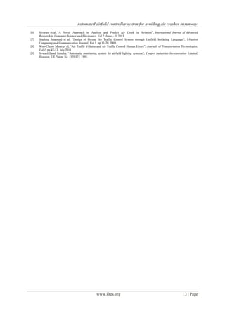 Automated airfield controller system for avoiding air crashes in runway
www.ijres.org 13 | Page
[6] Sivaram et al, “A Novel Approach to Analyze and Predict Air Crash in Aviation”, International Journal of Advanced
Research in Computer Science and Electronics, Vol.2, Issue – 3, 2013.
[7] Shafeeq Ahameed et al, “Design of Formal Air Traffic Control System through Unifield Modeling Language”, Ubquitos
Computing and Communication Journal, Vol.3, pp 11-20, 2008.
[8] Woo-Choon Moon et al, “Air Traffic Volume and Air Traffic Control Human Errors”, Journals of Transportation Technologies,
Vol.1, pp 47-53, July 2011.
[9] Seward Eand Simcha, “Automatic monitoring system for airfield lighting systems”, Cooper Industries Incorporation Limited,
Houston, US Patent No. 5359325, 1991.
 