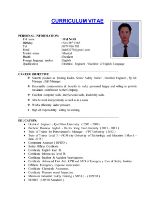 CURRICULUM VITAE
PERSONAL INFORMATION:
Full name : HAI NGO
Birthday : Nov 28th 1985
Tel : 0979 896 705
Email : hainh3979@gmail.com
Marital status : Married
Health : Excellent
Foreign language spoken : English
Qualification : Electrical Engineer / Bachelor of English Language
----------------------------------------------------------------------------------------------------
CAREER OBJECTIVE:
 Suitable position as Training leader, Senior Safety Trainer , Electrical Engineer , QHSE
Manager , E&I Manager.
 Reasonable compensation & benefits to make personnel happy and willing to provide
maximum contribution to the Company.
 Excellent computer skills, interpersonal skills, leadership skills.
 Able to work independently as well as in a team.
 Works efficiently under pressure.
 High of responsibility, willing to learning.
----------------------------------------------------------------------------------------------------
EDUCATION:
 Electrical Engineer - Qui Nhon University ( 2003 – 2008).
 Bachelor Business English - Ba Ria Vung Tau University ( 2013 – 2015 ).
 Train of Trainer for Petrovietnam’s Manager - FPT University ( 2012 )
 Train of Trainer Level II – HCM city University of Technology and Education ( March –
June, 2015 )
 Competent Assessor ( OPITO ).
 Safety Officer Certificate
 Certificate English level B.
 Certificate informatics level B.
 Certificate Incident & Accident Investigation.
 Certificate Advanced First Aid , CPR and AED of Emergency Care & Safety Institute
 Offshore Emergency response team leader.
 Certificate Chemicals Awareness.
 Certificate Pressure vessel Inspection.
 Minimum Industrial Safety Training ( MIST ) – ( OPITO )
 BOSIET ( OPITO Standard ).
 