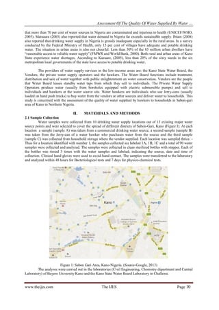 Assessment Of The Quality Of Water Supplied By Water …
www.theijes.com The IJES Page 10
that more than 70 per cent of water sources in Nigeria are contaminated and injurious to health (UNICEF/WHO,
2005). Matsuura (2003) also reported that water demand in Nigeria far exceeds sustainable supply. Ibiam (2008)
also reported that drinking water supply in Nigeria is grossly inadequate especially in the rural areas. In a survey
conducted by the Federal Ministry of Health, only 15 per cent of villages have adequate and potable drinking
water. The situation in urban areas is also not cheerful. Less than 50% of the 85 million urban dwellers have
“reasonable access to reliable water supply” (FMWR and World Bank, 2000). Both rural and urban areas of Kano
State experience water shortages. According to Kazuare, (2005), less than 20% of the sixty wards in the six
metropolitan local governments of the state have access to potable drinking water.
The providers of water supply services in the low-income areas are: the Kano State Water Board, the
Vendors, the private water supply operators and the hawkers. The Water Board functions include treatment,
distribution and sale of water together with public enlightenment on water conservation. Vendors are the people
that Water Board leases standby water taps from which they sell to individuals. The Private Water Supply
Operators produce water (usually from boreholes equipped with electric submersible pumps) and sell to
individuals and hawkers at the water source site. Water hawkers are individuals who use Jerry-cans (usually
loaded on hand push trucks) to buy water from the vendors or other sources and deliver water to households. This
study is concerned with the assessment of the quality of water supplied by hawkers to households in Sabon-gari
area of Kano in Northern Nigeria.
II. MATERIALS AND METHODS
2.1 Sample Collection
Water samples were collected from 10 drinking water supply locations out of 13 existing major water
source points and were selected to cover the spread of different districts of Sabon-Gari, Kano (Figure I). At each
location a sample (sample A) was taken from a commercial drinking water source, a second sample (sample B)
was taken from the Jerry-can of a water hawker who purchases water from the source and the third sample
(sample C) was collected from household storage where the vendor supplied. Each location was sampled thrice. -
Thus for a location identified with number 1, the samples collected are labeled 1A, 1B, 1C and a total of 90 water
samples were collected and analyzed. The samples were collected in clean sterilized bottles with stopper. Each of
the bottles was rinsed 3 times with the water samples and labeled; indicating the source, date and time of
collection. Clinical hand gloves were used to avoid hand contact. The samples were transferred to the laboratory
and analyzed within 48 hours for Bacteriological tests and 7 days for physico-chemical tests.
Figure 1: Sabon Gari Area, Kano-Nigeria. (Source-Google, 2013)
The analyses were carried out in the laboratories (Civil Engineering, Chemistry department and Central
Laboratory) of Bayero University Kano and the Kano State Water Board Laboratory in Challawa.
 