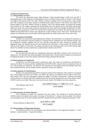 Assessment Of The Quality Of Water Supplied By Water …
www.theijes.com The IJES Page 11
2.2 Physico-Chemical Tests
2.2.1 Determination of Colour
The colour was determined using Alpha Platinum- Cobalt Standard Range: 0-500 Units and DR /3
Spectrophotometer. Fifty milligrams of demineralized water was filtered and one drop of Triton® x-100 solution
was added to the filtered water in the flask. Without swirling or shaking, 25ml was poured into a clean sample
cell. Fifty milligrams of the water sample was filtered and one drop of Triton x-100 solution was added to the
filtered sample in the flask. Without swirling or shaking, 25ml of the filtered sample was poured into another
clean sample cell. The sample containing the demineralized water was placed into the cell holder and the light
shield was closed. The colour meter scale was inserted into the meter and the wavelength dial adjusted to 455nm.
The mode switch was then set to LEFT SET and the left set adjustment was checked. The mode switch was set to
NORM and the RIGHT SET controls were adjusted for a meter reading of zero colour units. The filtered water
sample was finally placed in the cell holder and the light shield was closed and the units of true colour read.
2.2.2 Determination of Turbidity
Turbidity was determined using Nephelometric Method. The turbidimeter was prepared for operation as
described in the instrument instruction manual by verifying that the calibration has been checked recently with
the turbidimeter standard supplied with the unit and that instrument has been warmed up properly. The
appropriate range was selected and the cell riser installed in the cell holder. A clean sample cell was then filled
with the water sample to 25ml mark. The sample was placed in the instrument and it was covered with the light
shield. The turbidity was then read directly in nephelometric turbidity units (NTU).
2.2.3 Determination of pH
The activated electrode (pH) was standardized with known pH buffer solutions of 4.0, 6.86 and 9.18
respectively. The electrode was rinsed thoroughly with distilled water. The pH values of sample were determined
by dipping the probe in each of the samples and the pH readings obtained electronically.
2.2.4 Determination of Conductivity
Conductivity was determined using a conductivity meter. The meter was switched on and allowed to
warm up for about 15 minutes, and then standardized with 0.01M of KCL solution where a conductivity value of
1413 micro-seimen per centimeter was obtained. The electrode was thoroughly rinsed with distilled water and
then introduced directly into the samples and the conductivity values were obtained.
2.2.5 Determination of Total Hardness
Hardness was determined using EDTA titrometric method. Fifty milligrams of the sample was measured
into a clean beaker and 0.5ml of 0.1N HCL was added. The solution was heated to boil in order to expel CO2,
then cooled to 500
C and 2ml of the buffer solution was added. Two drops of Erischrome T indicator was added
and the solution was titrated with EDTA standard titrant until the colour changed from red to blue and the volume
of EDTA used was recorded. Three tests were carried out per sample. The hardness was then computed as
Total Hardness mg/l CaCO3 =
sample
of
ml
17.8
0.1
1000
f
titrant
EDTA
of
ml 



, Where f =
multiplication factor = 1
2.2.6 Determination of Calcium Hardness
Fifty milligrams of sample was measured into clean beaker. One milligram of Sodium Hydroxide
(NaOH) solution was added to the sample. Two drops of Eriochrome T. indicator was then added. The solution
was thoroughly mixed. It was then titrated with EDTA standard titrant until colour changed from purple to violet.
Calcium Hardness as Mg/l CaCO3 =
sample
of
ml
1000
EDTA
of
ml 
2.2.7 Determination of Magnesium Hardness
The difference between the total hardness and calcium hardness is the magnesium hardness. i.e. total
hardness - calcium hardness = magnesium hardness.
 