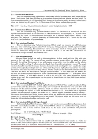 Assessment Of The Quality Of Water Supplied By Water …
www.theijes.com The IJES Page 12
2.2.8 Determination of Chloride
This was determined using Argentometric Method. One hundred milligram of the water sample was put
into a 250ml conical flask. One milligram of the potassium chromate indicator Solution was then added. The
Solution was then titrated with 0.0lM standard Silver Nitrate (AgNO3) Solution until a permanent (golden brown)
colour was obtained at a pH range of 7 to 10. The volume of Silver Nitrate used was then recorded.
Mg/l of Cl -
= ml of Ag NO3 x multiplication factor x 5 where: Multiplication factor = 9.87.
2.2.9 Determination of Nitrate (Nitrogen)
This was determined using spectrophotometric method. The absorbance or transmission was read
against distilled water and set at Zero absorbance or 100% transmission. A wavelength (‫)גּ‬ of 220 nm to obtain
NO3
-
reading and a ‫גּ‬ of 275 nm to determine interferences due to dissolved organic matter. Subtract 2x the
absorbance (abs) reading at 275 nm from the reading at 220nm to obtain abs due to NO3
-
. Convert this abs. value
to NO3
-
-N from Standard curve by extrapolation.
2.2.10 Determination of Sulphate
This was determined using Turbidimetric method. 100 ml sample was measured into a 250 ml conical
flask and 5 ml of conditioning reagents added. While mixing and stirring, a spoonful of BaCl2 crystals was added
and timing started immediately. The contents were stirred for exactly 1 minute at constant speed. Some of the
solution ws poured into absorption cell and the absorbance read at 425 nm. The SO4
2-
concentration was
determined by extrapolation from the calibration curve.
2.2.11 Determination of Silica
Silico-molybdate Method was used for this determination. A clean sample cell was filled with water
sample to the 25ml mark. The contents of one molybdate reagents powder pillow was added and mixed
thoroughly by swirling. The contents of one acid reagents powder pillow was then added and the solution
thoroughly mixed by swirling. A yellow colour developed when silica and/or phosphate are present. The sample
was then allowed to stand for 10 minutes. Contents of one citric acids powder pillow were added to the sample
and mixed thoroughly by swirling to allow any colour due to the presence of phosphate to disappear. The sample
was allowed for at least two minutes to fully stabilize. Another sample cell was filled with distilled water to the
25ml mark and placed into the cell holder. The light shield was closed. The silica metre scale was inserted into
the meter and the wavelength dial adjusted to 410nm. The mode switch was set to the LEFT SET and the left set
adjustment checked. The mode switch was set to NORM and the RIGHT SET control adjusted for a meter
reading of zero mg/l. The prepared sample was then placed in the cell holder, the light shield closed, and mg/l
silica as (SiO2) read.
2.2.12 Determination of Residual/Free Chlorine
This was done by DPD (N,N Diethyl –p-phenylenediamine) Method. Water sample was taken by filling
a clean sample cell to the 25ml mark. Another sample cell was filled with demineralized water to the 25ml mark
and placed into the cell holder and the light shield closed. The chlorine meter scale was inserted into the meter
and the wavelength dial adjusted to 530nm. The Mode switch was set to LEFT SET and the left set adjustment
checked. The switch was set to NORM and the RIGHT SET controls adjusted for a meter reading of zero mg/L.
The content of one DPD Free Chlorine Reagent powder pillow was added to the test sample and shaken several
times to mix. A red colour developed when chlorine was present. The prepared sample was then placed in the cell
holder, the light shield closed, and the mg/l chlorine read.
2.2.13 Determination of Chemical Oxygen Demand
Dichromate Reflux Method was used. 100ml of water sample was measured into an Erlenmeyer flask,
2ml of 8% sodium hydroxide added and boiled. 10ml of KMnO4 solution was added and the boiling continued
for 10 minutes. 10ml of oxalic acid was added, mixed and the excess oxalic acid titrated with potassium
permanganate.
O2 (COD) mg/l =
sample
of
ml
1000
0.08
KMnO
0.01N
of
ml 4 

, Where ml of sample = 100ml
2.3 Metals Analysis
2.3.1 Digestion of Water Samples
A measured volume of 5ml of HCL was added to each of the measured water samples in a beaker and
heated on a hot plate in a fume cupboard until the volume was reduced to about 20ml. It was then cooled, filtered
and the volume made up to 100ml mark with distilled water in a volumetric flask (ASTM, 2004).
 